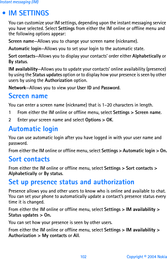102 Copyright © 2004 NokiaInstant messaging (IM) • IM SETTINGSYou can customize your IM settings, depending upon the instant messaging service you have selected. Select Settings from either the IM online or offline menu and the following options appear: Screen name—Allows you to change your screen name (nickname). Automatic login—Allows you to set your login to the automatic state.Sort contacts—Allows you to display your contacts’ order either Alphabetically or By status.IM availability—Allows you to update your contacts’ online availability (presence) by using the Status updates option or to display how your presence is seen by other users by using the Authorization option.Network—Allows you to view your User ID and Password.    Screen nameYou can enter a screen name (nickname) that is 1–20 characters in length. 1 From either the IM online or offline menu, select Settings &gt; Screen name.2 Enter your screen name and select Options &gt; OK.Automatic loginYou can use automatic login after you have logged in with your user name and password.From either the IM online or offline menu, select Settings &gt; Automatic login &gt; On.Sort contactsFrom either the IM online or offline menu, select Settings &gt; Sort contacts &gt; Alphabetically or By status.Set up presence status and authorizationPresence allows you and other users to know who is online and available to chat. You can set your phone to automatically update a contact’s presence status every time it is changed. From either the IM online or offline menu, select Settings &gt; IM availability &gt; Status updates &gt; On.You can set how your presence is seen by other users.From either the IM online or offline menu, select Settings &gt; IM availability &gt; Authorization &gt; My contacts or All.