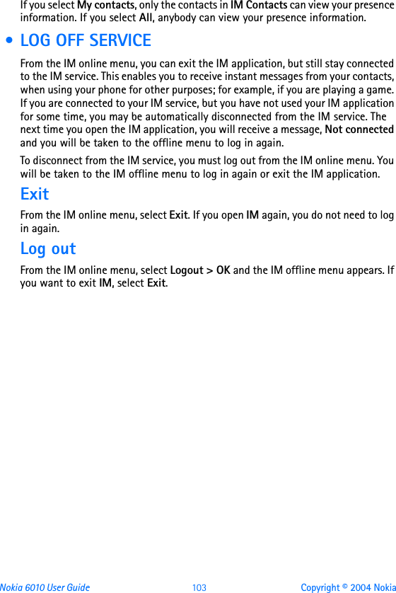 Nokia 6010 User Guide  103 Copyright © 2004 NokiaIf you select My contacts, only the contacts in IM Contacts can view your presence information. If you select All, anybody can view your presence information. • LOG OFF SERVICEFrom the IM online menu, you can exit the IM application, but still stay connected to the IM service. This enables you to receive instant messages from your contacts, when using your phone for other purposes; for example, if you are playing a game. If you are connected to your IM service, but you have not used your IM application for some time, you may be automatically disconnected from the IM service. The next time you open the IM application, you will receive a message, Not connected and you will be taken to the offline menu to log in again.To disconnect from the IM service, you must log out from the IM online menu. You will be taken to the IM offline menu to log in again or exit the IM application.ExitFrom the IM online menu, select Exit. If you open IM again, you do not need to log in again.Log outFrom the IM online menu, select Logout &gt; OK and the IM offline menu appears. If you want to exit IM, select Exit.