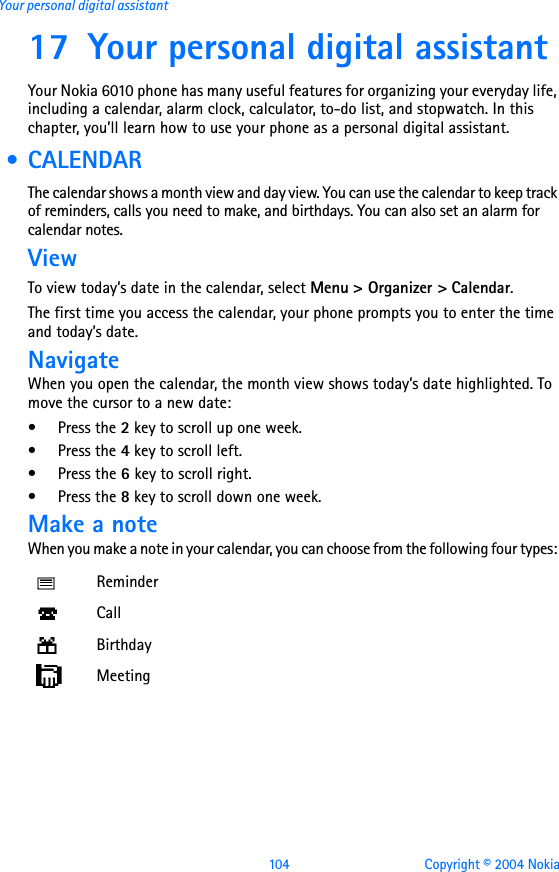 104 Copyright © 2004 NokiaYour personal digital assistant17 Your personal digital assistantYour Nokia 6010 phone has many useful features for organizing your everyday life, including a calendar, alarm clock, calculator, to-do list, and stopwatch. In this chapter, you’ll learn how to use your phone as a personal digital assistant. • CALENDARThe calendar shows a month view and day view. You can use the calendar to keep track of reminders, calls you need to make, and birthdays. You can also set an alarm for calendar notes. ViewTo view today’s date in the calendar, select Menu &gt; Organizer &gt; Calendar. The first time you access the calendar, your phone prompts you to enter the time and today’s date. NavigateWhen you open the calendar, the month view shows today’s date highlighted. To move the cursor to a new date:•Press the 2 key to scroll up one week.•Press the 4 key to scroll left.•Press the 6 key to scroll right.•Press the 8 key to scroll down one week.Make a noteWhen you make a note in your calendar, you can choose from the following four types: ReminderCallBirthdayMeeting