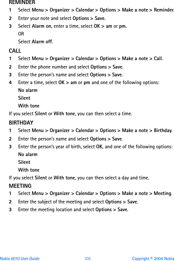 Nokia 6010 User Guide  105 Copyright © 2004 NokiaREMINDER 1Select Menu &gt; Organizer &gt; Calendar &gt; Options &gt; Make a note &gt; Reminder.2Enter your note and select Options &gt; Save. 3Select Alarm on, enter a time, select OK &gt; am or pm.ORSelect Alarm off.CALL1Select Menu &gt; Organizer &gt; Calendar &gt; Options &gt; Make a note &gt; Call.2Enter the phone number and select Options &gt; Save. 3Enter the person’s name and select Options &gt; Save.4Enter a time, select OK &gt; am or pm and one of the following options:No alarmSilentWith toneIf you select Silent or With tone, you can then select a time.BIRTHDAY1Select Menu &gt; Organizer &gt; Calendar &gt; Options &gt; Make a note &gt; Birthday.2Enter the person’s name and select Options &gt; Save. 3Enter the person’s year of birth, select OK, and one of the following options:No alarmSilentWith toneIf you select Silent or With tone, you can then select a day and time.MEETING1Select Menu &gt; Organizer &gt; Calendar &gt; Options &gt; Make a note &gt; Meeting.2Enter the subject of the meeting and select Options &gt; Save.3Enter the meeting location and select Options &gt; Save.