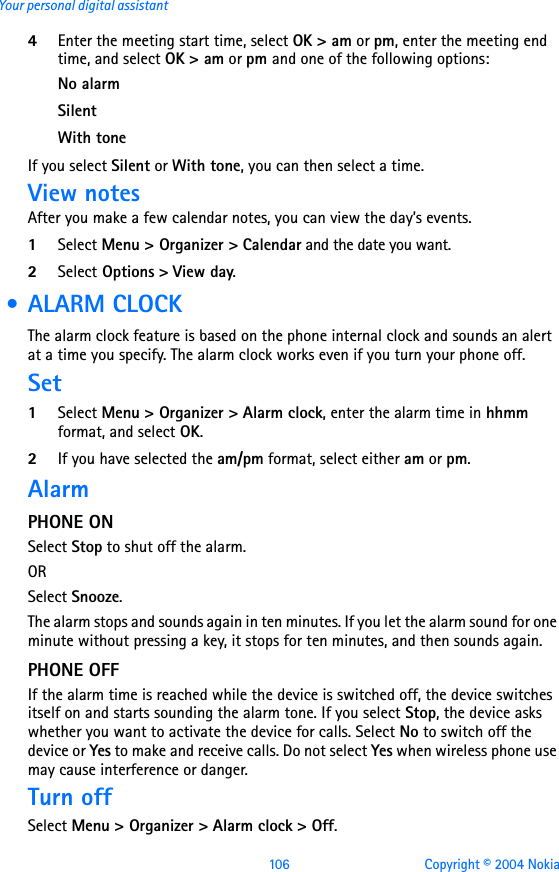 106 Copyright © 2004 NokiaYour personal digital assistant4Enter the meeting start time, select OK &gt; am or pm, enter the meeting end time, and select OK &gt; am or pm and one of the following options:No alarmSilentWith toneIf you select Silent or With tone, you can then select a time.View notesAfter you make a few calendar notes, you can view the day’s events. 1Select Menu &gt; Organizer &gt; Calendar and the date you want. 2Select Options &gt; View day. • ALARM CLOCKThe alarm clock feature is based on the phone internal clock and sounds an alert at a time you specify. The alarm clock works even if you turn your phone off. Set1Select Menu &gt; Organizer &gt; Alarm clock, enter the alarm time in hhmm format, and select OK.2If you have selected the am/pm format, select either am or pm. Alarm PHONE ONSelect Stop to shut off the alarm.OR Select Snooze. The alarm stops and sounds again in ten minutes. If you let the alarm sound for one minute without pressing a key, it stops for ten minutes, and then sounds again.PHONE OFFIf the alarm time is reached while the device is switched off, the device switches itself on and starts sounding the alarm tone. If you select Stop, the device asks whether you want to activate the device for calls. Select No to switch off the device or Yes to make and receive calls. Do not select Yes when wireless phone use may cause interference or danger.Turn offSelect Menu &gt; Organizer &gt; Alarm clock &gt; Off.