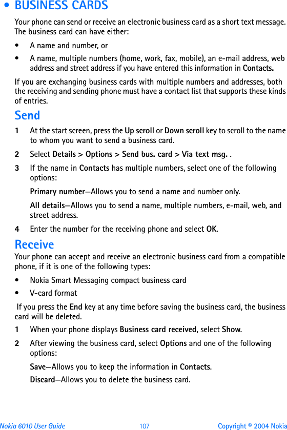 Nokia 6010 User Guide  107 Copyright © 2004 Nokia • BUSINESS CARDSYour phone can send or receive an electronic business card as a short text message. The business card can have either:• A name and number, or• A name, multiple numbers (home, work, fax, mobile), an e-mail address, web address and street address if you have entered this information in Contacts. If you are exchanging business cards with multiple numbers and addresses, both the receiving and sending phone must have a contact list that supports these kinds of entries. Send1At the start screen, press the Up scroll or Down scroll key to scroll to the name to whom you want to send a business card.2Select Details &gt; Options &gt; Send bus. card &gt; Via text msg. .3If the name in Contacts has multiple numbers, select one of the following options:Primary number—Allows you to send a name and number only.All details—Allows you to send a name, multiple numbers, e-mail, web, and street address.4Enter the number for the receiving phone and select OK. ReceiveYour phone can accept and receive an electronic business card from a compatible phone, if it is one of the following types:• Nokia Smart Messaging compact business card• V-card format If you press the End key at any time before saving the business card, the business card will be deleted.1When your phone displays Business card received, select Show.2After viewing the business card, select Options and one of the following options:Save—Allows you to keep the information in Contacts.Discard—Allows you to delete the business card. 