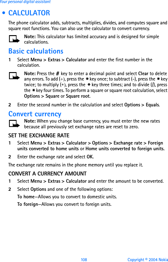 108 Copyright © 2004 NokiaYour personal digital assistant • CALCULATORThe phone calculator adds, subtracts, multiplies, divides, and computes square and square root functions. You can also use the calculator to convert currency. Note: This calculator has limited accuracy and is designed for simple calculations.Basic calculations1Select Menu &gt; Extras &gt; Calculator and enter the first number in the calculation.Note: Press the # key to enter a decimal point and select Clear to delete any errors. To add (+), press the * key once; to subtract (-), press the * key twice; to multiply (∗), press the * key three times; and to divide (/), press the * key four times. To perform a square or square root calculation, select Options &gt; Square or Square root.2Enter the second number in the calculation and select Options &gt; Equals.Convert currencyNote: When you change base currency, you must enter the new rates because all previously set exchange rates are reset to zero.SET THE EXCHANGE RATE1Select Menu &gt; Extras &gt; Calculator &gt; Options &gt; Exchange rate &gt; Foreign units converted to home units or Home units converted to foreign units.2Enter the exchange rate and select OK.The exchange rate remains in the phone memory until you replace it.CONVERT A CURRENCY AMOUNT1Select Menu &gt; Extras &gt; Calculator and enter the amount to be converted.2Select Options and one of the following options:To home—Allows you to convert to domestic units.To foreign—Allows you convert to foreign units.