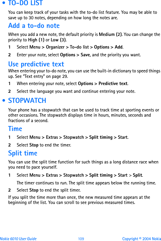 Nokia 6010 User Guide  109 Copyright © 2004 Nokia • TO-DO LISTYou can keep track of your tasks with the to-do list feature. You may be able to save up to 30 notes, depending on how long the notes are.Add a to-do noteWhen you add a new note, the default priority is Medium (2). You can change the priority to High (1) or Low (3).1Select Menu &gt; Organizer &gt; To-do list &gt; Options &gt; Add.2Enter your note, select Options &gt; Save, and the priority you want.Use predictive textWhen entering your to-do note, you can use the built-in dictionary to speed things up. See “Text entry” on page 29.1When entering your note, select Options &gt; Predictive text.2Select the language you want and continue entering your note. • STOPWATCHYour phone has a stopwatch that can be used to track time at sporting events or other occasions. The stopwatch displays time in hours, minutes, seconds and fractions of a second.Time1Select Menu &gt; Extras &gt; Stopwatch &gt; Split timing &gt; Start.2Select Stop to end the timer.Split timeYou can use the split time function for such things as a long distance race when you need to pace yourself.1Select Menu &gt; Extras &gt; Stopwatch &gt; Split timing &gt; Start &gt; Split. The timer continues to run. The split time appears below the running time. 2Select Stop to end the split timer.If you split the time more than once, the new measured time appears at the beginning of the list. You can scroll to see previous measured times.