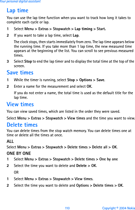 110 Copyright © 2004 NokiaYour personal digital assistantLap timeYou can use the lap time function when you want to track how long it takes to complete each cycle or lap. 1Select Menu &gt; Extras &gt; Stopwatch &gt; Lap timing &gt; Start.2If you want to take a lap time, select Lap.The clock stops, then starts immediately from zero. The lap time appears below the running time. If you take more than 1 lap time, the new measured time appears at the beginning of the list. You can scroll to see previous measured times. 3Select Stop to end the lap timer and to display the total time at the top of the screen.Save times1While the timer is running, select Stop &gt; Options &gt; Save. 2Enter a name for the measurement and select OK. If you do not enter a name, the total time is used as the default title for the lap time.View timesYou can view saved times, which are listed in the order they were saved.Select Menu &gt; Extras &gt; Stopwatch &gt; View times and the time you want to view.Delete timesYou can delete times from the stop watch memory. You can delete times one at time or delete all the times at once.ALLSelect Menu &gt; Extras &gt; Stopwatch &gt; Delete times &gt; Delete all &gt; OK.ONE BY ONE1Select Menu &gt; Extras &gt; Stopwatch &gt; Delete times &gt; One by one2Select the time you want to delete and Delete &gt; OK.OR1Select Menu &gt; Extras &gt; Stopwatch &gt; View times.2Select the time you want to delete and Options &gt; Delete times &gt; OK.