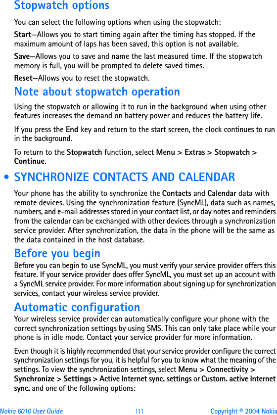 Nokia 6010 User Guide  111 Copyright © 2004 NokiaStopwatch optionsYou can select the following options when using the stopwatch:Start—Allows you to start timing again after the timing has stopped. If the maximum amount of laps has been saved, this option is not available.Save—Allows you to save and name the last measured time. If the stopwatch memory is full, you will be prompted to delete saved times.Reset—Allows you to reset the stopwatch.Note about stopwatch operationUsing the stopwatch or allowing it to run in the background when using other features increases the demand on battery power and reduces the battery life. If you press the End key and return to the start screen, the clock continues to run in the background.To return to the Stopwatch function, select Menu &gt; Extras &gt; Stopwatch &gt; Continue. • SYNCHRONIZE CONTACTS AND CALENDARYour phone has the ability to synchronize the Contacts and Calendar data with remote devices. Using the synchronization feature (SyncML), data such as names, numbers, and e-mail addresses stored in your contact list, or day notes and reminders from the calendar can be exchanged with other devices through a synchronization service provider. After synchronization, the data in the phone will be the same as the data contained in the host database.Before you beginBefore you can begin to use SyncML, you must verify your service provider offers this feature. If your service provider does offer SyncML, you must set up an account with a SyncML service provider. For more information about signing up for synchronization services, contact your wireless service provider. Automatic configurationYour wireless service provider can automatically configure your phone with the correct synchronization settings by using SMS. This can only take place while your phone is in idle mode. Contact your service provider for more information. Even though it is highly recommended that your service provider configure the correct synchronization settings for you, it is helpful for you to know what the meaning of the settings. To view the synchronization settings, select Menu &gt; Connectivity &gt; Synchronize &gt; Settings &gt; Active Internet sync. settings or Custom. active Internet sync. and one of the following options: