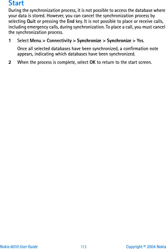 Nokia 6010 User Guide  11 3 Copyright © 2004 NokiaStartDuring the synchronization process, it is not possible to access the database where your data is stored. However, you can cancel the synchronization process by selecting Quit or pressing the End key. It is not possible to place or receive calls, including emergency calls, during synchronization. To place a call, you must cancel the synchronization process.1Select Menu &gt; Connectivity &gt; Synchronize &gt; Synchronize &gt; Yes. Once all selected databases have been synchronized, a confirmation note appears, indicating which databases have been synchronized.2When the process is complete, select OK to return to the start screen.