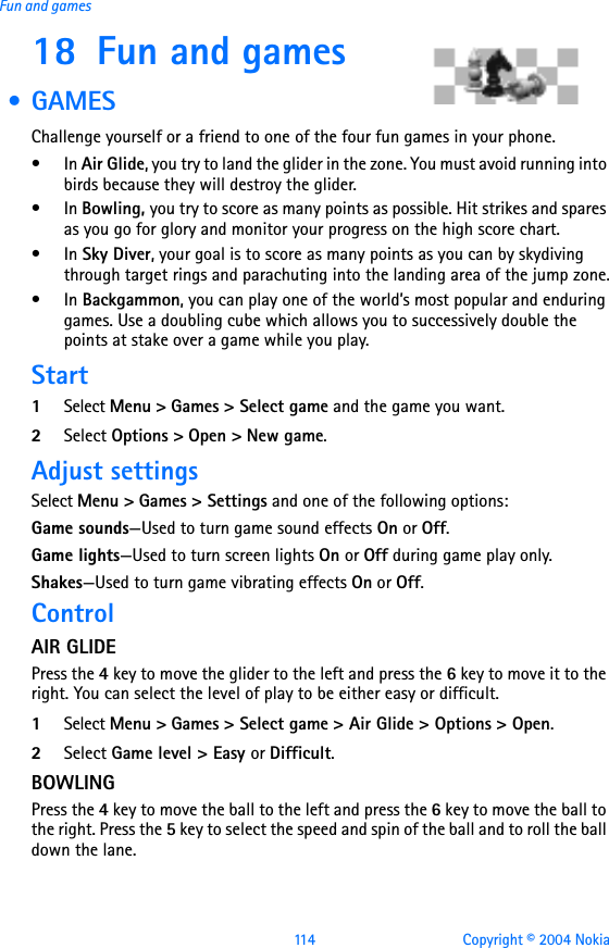 114 Copyright © 2004 NokiaFun and games18 Fun and games • GAMESChallenge yourself or a friend to one of the four fun games in your phone.•In Air Glide, you try to land the glider in the zone. You must avoid running into birds because they will destroy the glider.•In Bowling, you try to score as many points as possible. Hit strikes and spares as you go for glory and monitor your progress on the high score chart.•In Sky Diver, your goal is to score as many points as you can by skydiving through target rings and parachuting into the landing area of the jump zone.•In Backgammon, you can play one of the world’s most popular and enduring games. Use a doubling cube which allows you to successively double the points at stake over a game while you play. Start1Select Menu &gt; Games &gt; Select game and the game you want. 2Select Options &gt; Open &gt; New game.Adjust settingsSelect Menu &gt; Games &gt; Settings and one of the following options:Game sounds—Used to turn game sound effects On or Off.Game lights—Used to turn screen lights On or Off during game play only.Shakes—Used to turn game vibrating effects On or Off.ControlAIR GLIDEPress the 4 key to move the glider to the left and press the 6 key to move it to the right. You can select the level of play to be either easy or difficult.1Select Menu &gt; Games &gt; Select game &gt; Air Glide &gt; Options &gt; Open.2Select Game level &gt; Easy or Difficult.BOWLINGPress the 4 key to move the ball to the left and press the 6 key to move the ball to the right. Press the 5 key to select the speed and spin of the ball and to roll the ball down the lane.