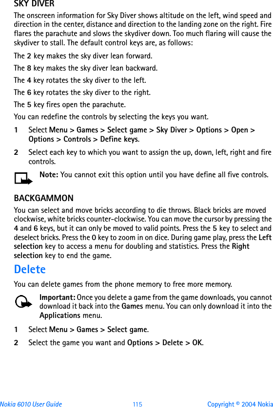 Nokia 6010 User Guide  11 5 Copyright © 2004 NokiaSKY DIVERThe onscreen information for Sky Diver shows altitude on the left, wind speed and direction in the center, distance and direction to the landing zone on the right. Fire flares the parachute and slows the skydiver down. Too much flaring will cause the skydiver to stall. The default control keys are, as follows: The 2 key makes the sky diver lean forward.The 8 key makes the sky diver lean backward.The 4 key rotates the sky diver to the left.The 6 key rotates the sky diver to the right.The 5 key fires open the parachute.You can redefine the controls by selecting the keys you want.1Select Menu &gt; Games &gt; Select game &gt; Sky Diver &gt; Options &gt; Open &gt; Options &gt; Controls &gt; Define keys.2Select each key to which you want to assign the up, down, left, right and fire controls.Note: You cannot exit this option until you have define all five controls.BACKGAMMONYou can select and move bricks according to die throws. Black bricks are moved clockwise, white bricks counter-clockwise. You can move the cursor by pressing the 4 and 6 keys, but it can only be moved to valid points. Press the 5 key to select and deselect bricks. Press the 0 key to zoom in on dice. During game play, press the Left selection key to access a menu for doubling and statistics. Press the Right selection key to end the game.DeleteYou can delete games from the phone memory to free more memory.Important: Once you delete a game from the game downloads, you cannot download it back into the Games menu. You can only download it into the Applications menu.1Select Menu &gt; Games &gt; Select game.2Select the game you want and Options &gt; Delete &gt; OK.
