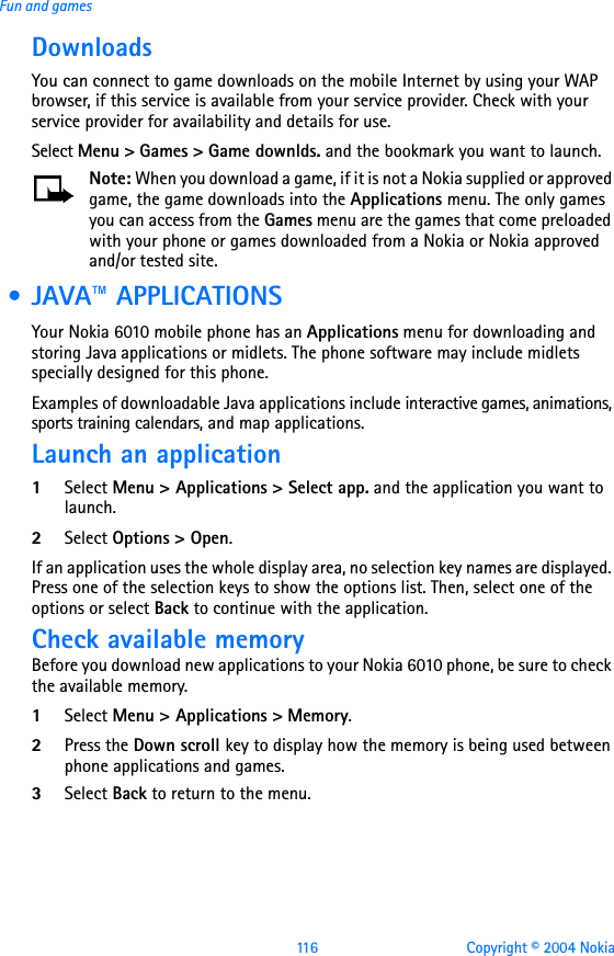 116 Copyright © 2004 NokiaFun and gamesDownloadsYou can connect to game downloads on the mobile Internet by using your WAP browser, if this service is available from your service provider. Check with your service provider for availability and details for use.Select Menu &gt; Games &gt; Game downlds. and the bookmark you want to launch.Note: When you download a game, if it is not a Nokia supplied or approved game, the game downloads into the Applications menu. The only games you can access from the Games menu are the games that come preloaded with your phone or games downloaded from a Nokia or Nokia approved and/or tested site. • JAVA™ APPLICATIONSYour Nokia 6010 mobile phone has an Applications menu for downloading and storing Java applications or midlets. The phone software may include midlets specially designed for this phone.Examples of downloadable Java applications include interactive games, animations, sports training calendars, and map applications.Launch an application1Select Menu &gt; Applications &gt; Select app. and the application you want to launch.2Select Options &gt; Open.If an application uses the whole display area, no selection key names are displayed. Press one of the selection keys to show the options list. Then, select one of the options or select Back to continue with the application. Check available memoryBefore you download new applications to your Nokia 6010 phone, be sure to check the available memory.1Select Menu &gt; Applications &gt; Memory.2Press the Down scroll key to display how the memory is being used between phone applications and games.3Select Back to return to the menu.