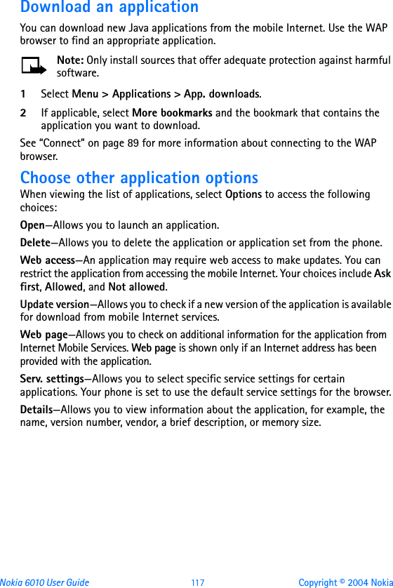 Nokia 6010 User Guide  11 7 Copyright © 2004 NokiaDownload an applicationYou can download new Java applications from the mobile Internet. Use the WAP browser to find an appropriate application. Note: Only install sources that offer adequate protection against harmful software.1Select Menu &gt; Applications &gt; App. downloads. 2If applicable, select More bookmarks and the bookmark that contains the application you want to download.See “Connect” on page 89 for more information about connecting to the WAP browser.Choose other application optionsWhen viewing the list of applications, select Options to access the following choices:Open—Allows you to launch an application.Delete—Allows you to delete the application or application set from the phone.Web access—An application may require web access to make updates. You can restrict the application from accessing the mobile Internet. Your choices include Ask first, Allowed, and Not allowed.Update version—Allows you to check if a new version of the application is available for download from mobile Internet services.Web page—Allows you to check on additional information for the application from Internet Mobile Services. Web page is shown only if an Internet address has been provided with the application.Serv. settings—Allows you to select specific service settings for certain applications. Your phone is set to use the default service settings for the browser.Details—Allows you to view information about the application, for example, the name, version number, vendor, a brief description, or memory size.