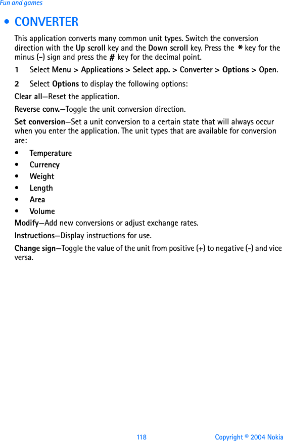 118 Copyright © 2004 NokiaFun and games • CONVERTERThis application converts many common unit types. Switch the conversion direction with the Up scroll key and the Down scroll key. Press the * key for the minus (-) sign and press the # key for the decimal point.1Select Menu &gt; Applications &gt; Select app. &gt; Converter &gt; Options &gt; Open. 2Select Options to display the following options:Clear all—Reset the application.Reverse conv.—Toggle the unit conversion direction.Set conversion—Set a unit conversion to a certain state that will always occur when you enter the application. The unit types that are available for conversion are:•Temperature•Currency•Weight•Length•Area•VolumeModify—Add new conversions or adjust exchange rates.Instructions—Display instructions for use.Change sign—Toggle the value of the unit from positive (+) to negative (-) and vice versa.