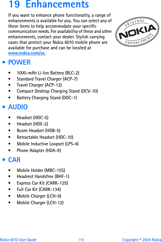 Nokia 6010 User Guide  11 9 Copyright © 2004 Nokia19 EnhancementsIf you want to enhance phone functionality, a range of enhancements is available for you. You can select any of these items to help accommodate your specific communication needs. For availability of these and other enhancements, contact your dealer. Stylish carrying cases that protect your Nokia 6010 mobile phone are available for purchase and can be located at www.nokia.com/us. •POWER• 1000-mAh Li-Ion Battery (BLC-2)• Standard Travel Charger (ACP-7)• Travel Charger (ACP-12)• Compact Desktop Charging Stand (DCV-10)• Battery Charging Stand (DDC-1) • AUDIO• Headset (HDC-5)• Headset (HDE-2)• Boom Headset (HDB-5)• Retractable Headset (HDC-10)• Mobile Inductive Loopset (LPS-4)•Phone Adapter (HDA-9) • CAR• Mobile Holder (MBC-15S)• Headrest Handsfree (BHF-1)• Express Car Kit (CARK-125)• Full Car Kit (CARK-134)• Mobile Charger (LCH-9)• Mobile Charger (LCH-12)