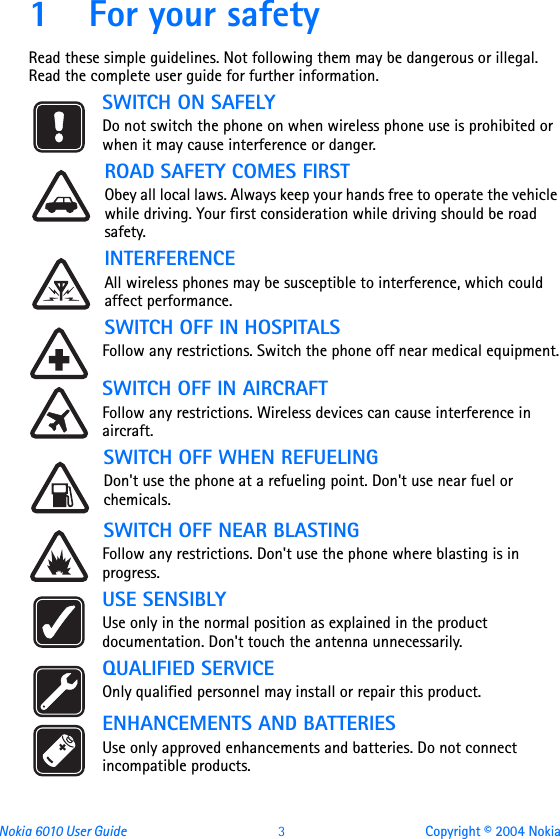 Nokia 6010 User Guide  3 Copyright © 2004 Nokia1 For your safetyRead these simple guidelines. Not following them may be dangerous or illegal. Read the complete user guide for further information.SWITCH ON SAFELYDo not switch the phone on when wireless phone use is prohibited or when it may cause interference or danger.ROAD SAFETY COMES FIRSTObey all local laws. Always keep your hands free to operate the vehicle while driving. Your first consideration while driving should be road safety.INTERFERENCEAll wireless phones may be susceptible to interference, which could affect performance.SWITCH OFF IN HOSPITALSFollow any restrictions. Switch the phone off near medical equipment.SWITCH OFF IN AIRCRAFT Follow any restrictions. Wireless devices can cause interference in aircraft. SWITCH OFF WHEN REFUELINGDon&apos;t use the phone at a refueling point. Don&apos;t use near fuel or chemicals.SWITCH OFF NEAR BLASTINGFollow any restrictions. Don&apos;t use the phone where blasting is in progress.USE SENSIBLYUse only in the normal position as explained in the product documentation. Don&apos;t touch the antenna unnecessarily.QUALIFIED SERVICEOnly qualified personnel may install or repair this product.ENHANCEMENTS AND BATTERIES Use only approved enhancements and batteries. Do not connect incompatible products.