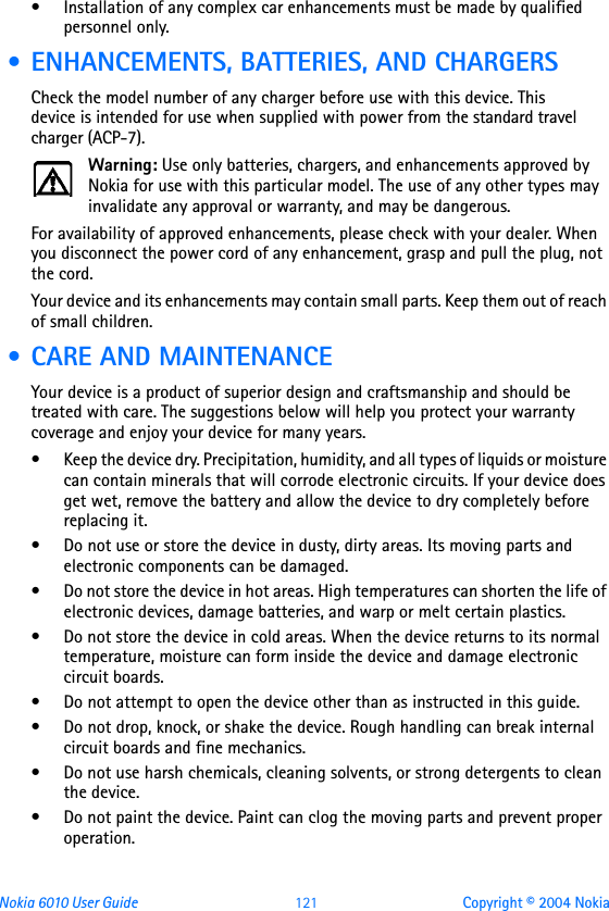 Nokia 6010 User Guide  121 Copyright © 2004 Nokia• Installation of any complex car enhancements must be made by qualified personnel only. • ENHANCEMENTS, BATTERIES, AND CHARGERSCheck the model number of any charger before use with this device. This device is intended for use when supplied with power from the standard travel charger (ACP-7). Warning: Use only batteries, chargers, and enhancements approved by Nokia for use with this particular model. The use of any other types may invalidate any approval or warranty, and may be dangerous.For availability of approved enhancements, please check with your dealer. When you disconnect the power cord of any enhancement, grasp and pull the plug, not the cord.Your device and its enhancements may contain small parts. Keep them out of reach of small children. • CARE AND MAINTENANCEYour device is a product of superior design and craftsmanship and should be treated with care. The suggestions below will help you protect your warranty coverage and enjoy your device for many years.• Keep the device dry. Precipitation, humidity, and all types of liquids or moisture can contain minerals that will corrode electronic circuits. If your device does get wet, remove the battery and allow the device to dry completely before replacing it.• Do not use or store the device in dusty, dirty areas. Its moving parts and electronic components can be damaged.• Do not store the device in hot areas. High temperatures can shorten the life of electronic devices, damage batteries, and warp or melt certain plastics.• Do not store the device in cold areas. When the device returns to its normal temperature, moisture can form inside the device and damage electronic circuit boards.• Do not attempt to open the device other than as instructed in this guide.• Do not drop, knock, or shake the device. Rough handling can break internal circuit boards and fine mechanics. • Do not use harsh chemicals, cleaning solvents, or strong detergents to clean the device. • Do not paint the device. Paint can clog the moving parts and prevent proper operation.