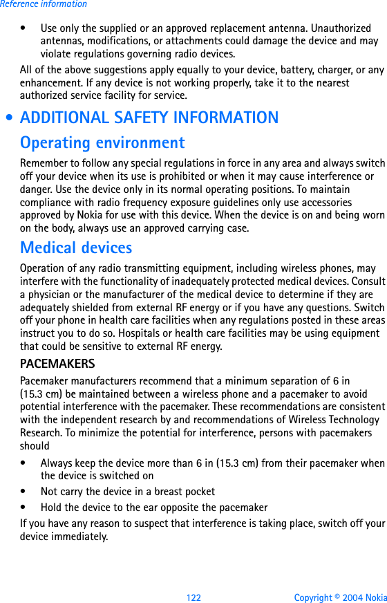 122 Copyright © 2004 NokiaReference information• Use only the supplied or an approved replacement antenna. Unauthorized antennas, modifications, or attachments could damage the device and may violate regulations governing radio devices.All of the above suggestions apply equally to your device, battery, charger, or any enhancement. If any device is not working properly, take it to the nearest authorized service facility for service. • ADDITIONAL SAFETY INFORMATIONOperating environmentRemember to follow any special regulations in force in any area and always switch off your device when its use is prohibited or when it may cause interference or danger. Use the device only in its normal operating positions. To maintain compliance with radio frequency exposure guidelines only use accessories approved by Nokia for use with this device. When the device is on and being worn on the body, always use an approved carrying case. Medical devicesOperation of any radio transmitting equipment, including wireless phones, may interfere with the functionality of inadequately protected medical devices. Consult a physician or the manufacturer of the medical device to determine if they are adequately shielded from external RF energy or if you have any questions. Switch off your phone in health care facilities when any regulations posted in these areas instruct you to do so. Hospitals or health care facilities may be using equipment that could be sensitive to external RF energy.PACEMAKERSPacemaker manufacturers recommend that a minimum separation of 6 in (15.3 cm) be maintained between a wireless phone and a pacemaker to avoid potential interference with the pacemaker. These recommendations are consistent with the independent research by and recommendations of Wireless Technology Research. To minimize the potential for interference, persons with pacemakers should• Always keep the device more than 6 in (15.3 cm) from their pacemaker when the device is switched on• Not carry the device in a breast pocket• Hold the device to the ear opposite the pacemakerIf you have any reason to suspect that interference is taking place, switch off your device immediately.