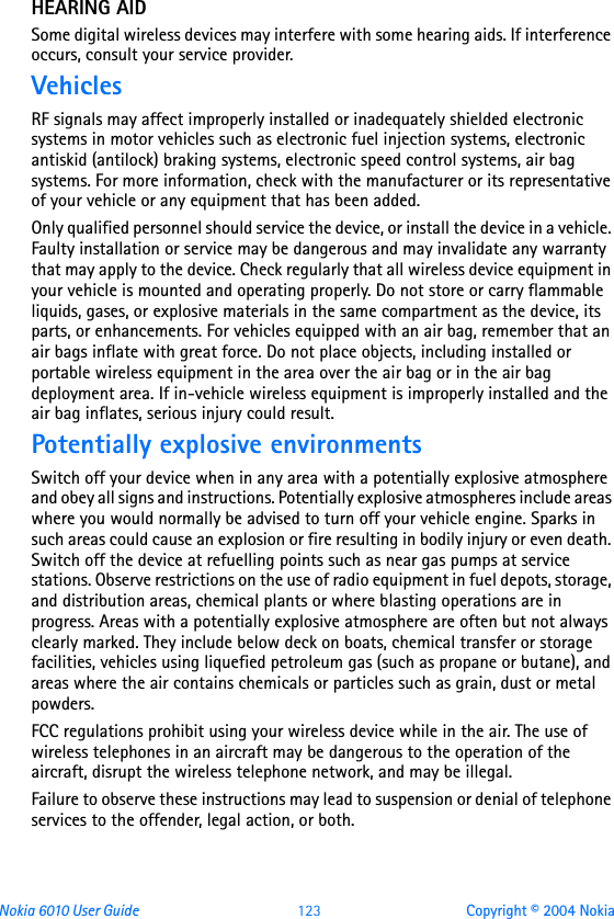 Nokia 6010 User Guide  123 Copyright © 2004 NokiaHEARING AIDSome digital wireless devices may interfere with some hearing aids. If interference occurs, consult your service provider.VehiclesRF signals may affect improperly installed or inadequately shielded electronic systems in motor vehicles such as electronic fuel injection systems, electronic antiskid (antilock) braking systems, electronic speed control systems, air bag systems. For more information, check with the manufacturer or its representative of your vehicle or any equipment that has been added.Only qualified personnel should service the device, or install the device in a vehicle. Faulty installation or service may be dangerous and may invalidate any warranty that may apply to the device. Check regularly that all wireless device equipment in your vehicle is mounted and operating properly. Do not store or carry flammable liquids, gases, or explosive materials in the same compartment as the device, its parts, or enhancements. For vehicles equipped with an air bag, remember that an air bags inflate with great force. Do not place objects, including installed or portable wireless equipment in the area over the air bag or in the air bag deployment area. If in-vehicle wireless equipment is improperly installed and the air bag inflates, serious injury could result.Potentially explosive environmentsSwitch off your device when in any area with a potentially explosive atmosphere and obey all signs and instructions. Potentially explosive atmospheres include areas where you would normally be advised to turn off your vehicle engine. Sparks in such areas could cause an explosion or fire resulting in bodily injury or even death. Switch off the device at refuelling points such as near gas pumps at service stations. Observe restrictions on the use of radio equipment in fuel depots, storage, and distribution areas, chemical plants or where blasting operations are in progress. Areas with a potentially explosive atmosphere are often but not always clearly marked. They include below deck on boats, chemical transfer or storage facilities, vehicles using liquefied petroleum gas (such as propane or butane), and areas where the air contains chemicals or particles such as grain, dust or metal powders.FCC regulations prohibit using your wireless device while in the air. The use of wireless telephones in an aircraft may be dangerous to the operation of the aircraft, disrupt the wireless telephone network, and may be illegal.Failure to observe these instructions may lead to suspension or denial of telephone services to the offender, legal action, or both.