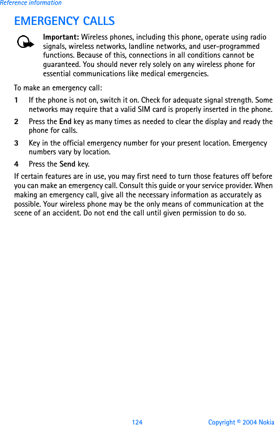 124 Copyright © 2004 NokiaReference informationEMERGENCY CALLSImportant: Wireless phones, including this phone, operate using radio signals, wireless networks, landline networks, and user-programmed functions. Because of this, connections in all conditions cannot be guaranteed. You should never rely solely on any wireless phone for essential communications like medical emergencies.To make an emergency call: 1If the phone is not on, switch it on. Check for adequate signal strength. Some networks may require that a valid SIM card is properly inserted in the phone. 2Press the End key as many times as needed to clear the display and ready the phone for calls. 3Key in the official emergency number for your present location. Emergency numbers vary by location. 4Press the Send key.If certain features are in use, you may first need to turn those features off before you can make an emergency call. Consult this guide or your service provider. When making an emergency call, give all the necessary information as accurately as possible. Your wireless phone may be the only means of communication at the scene of an accident. Do not end the call until given permission to do so.