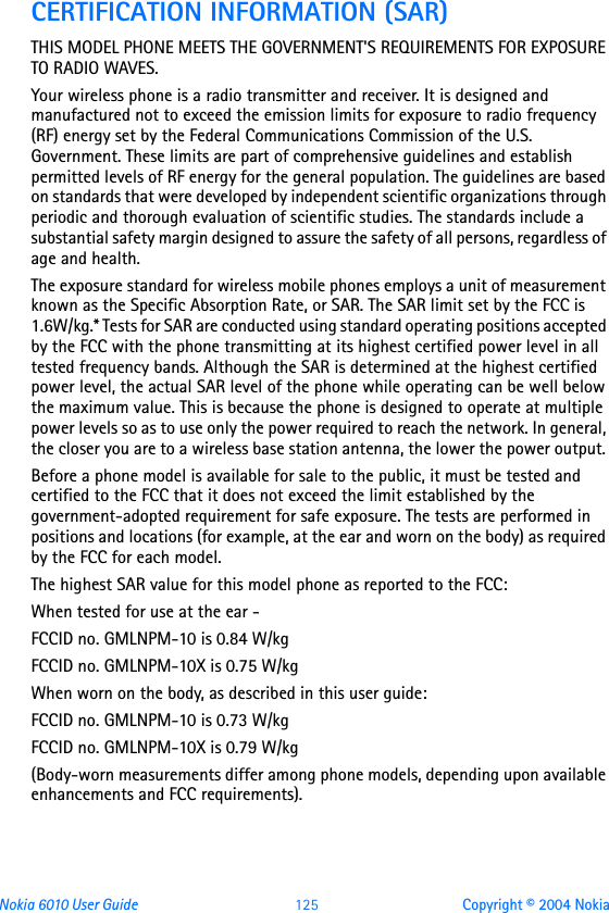 Nokia 6010 User Guide  125 Copyright © 2004 NokiaCERTIFICATION INFORMATION (SAR)THIS MODEL PHONE MEETS THE GOVERNMENT&apos;S REQUIREMENTS FOR EXPOSURE TO RADIO WAVES.Your wireless phone is a radio transmitter and receiver. It is designed and manufactured not to exceed the emission limits for exposure to radio frequency (RF) energy set by the Federal Communications Commission of the U.S. Government. These limits are part of comprehensive guidelines and establish permitted levels of RF energy for the general population. The guidelines are based on standards that were developed by independent scientific organizations through periodic and thorough evaluation of scientific studies. The standards include a substantial safety margin designed to assure the safety of all persons, regardless of age and health.The exposure standard for wireless mobile phones employs a unit of measurement known as the Specific Absorption Rate, or SAR. The SAR limit set by the FCC is 1.6W/kg.* Tests for SAR are conducted using standard operating positions accepted by the FCC with the phone transmitting at its highest certified power level in all tested frequency bands. Although the SAR is determined at the highest certified power level, the actual SAR level of the phone while operating can be well below the maximum value. This is because the phone is designed to operate at multiple power levels so as to use only the power required to reach the network. In general, the closer you are to a wireless base station antenna, the lower the power output. Before a phone model is available for sale to the public, it must be tested and certified to the FCC that it does not exceed the limit established by the government-adopted requirement for safe exposure. The tests are performed in positions and locations (for example, at the ear and worn on the body) as required by the FCC for each model.The highest SAR value for this model phone as reported to the FCC:When tested for use at the ear - FCCID no. GMLNPM-10 is 0.84 W/kg FCCID no. GMLNPM-10X is 0.75 W/kgWhen worn on the body, as described in this user guide:FCCID no. GMLNPM-10 is 0.73 W/kgFCCID no. GMLNPM-10X is 0.79 W/kg(Body-worn measurements differ among phone models, depending upon available enhancements and FCC requirements). 