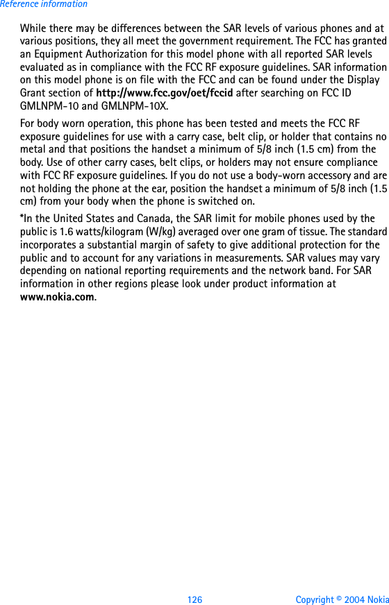 126 Copyright © 2004 NokiaReference informationWhile there may be differences between the SAR levels of various phones and at various positions, they all meet the government requirement. The FCC has granted an Equipment Authorization for this model phone with all reported SAR levels evaluated as in compliance with the FCC RF exposure guidelines. SAR information on this model phone is on file with the FCC and can be found under the Display Grant section of http://www.fcc.gov/oet/fccid after searching on FCC ID GMLNPM-10 and GMLNPM-10X.For body worn operation, this phone has been tested and meets the FCC RF exposure guidelines for use with a carry case, belt clip, or holder that contains no metal and that positions the handset a minimum of 5/8 inch (1.5 cm) from the body. Use of other carry cases, belt clips, or holders may not ensure compliance with FCC RF exposure guidelines. If you do not use a body-worn accessory and are not holding the phone at the ear, position the handset a minimum of 5/8 inch (1.5 cm) from your body when the phone is switched on.*In the United States and Canada, the SAR limit for mobile phones used by the public is 1.6 watts/kilogram (W/kg) averaged over one gram of tissue. The standard incorporates a substantial margin of safety to give additional protection for the public and to account for any variations in measurements. SAR values may vary depending on national reporting requirements and the network band. For SAR information in other regions please look under product information at www.nokia.com.