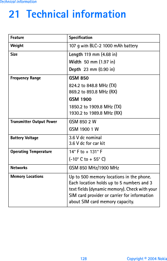 128 Copyright © 2004 NokiaTechnical information21 Technical informationFeature SpecificationWeight 107 g with BLC-2 1000 mAh battery Size Length 119 m m (4.68 in )Width  50 mm (1.97 in)Depth  23 mm (0.90 in)Frequency Range GSM 850824.2 to 848.8 MHz (TX)869.2 to 893.8 MHz (RX)GSM 19001850.2 to 1909.8 MHz (TX)1930.2 to 1989.8 MHz (RX)Transmitter Output Power GSM 850 2 WGSM 1900 1 WBattery Voltage 3.6 V dc nominal3.6 V dc for car kitOperating Temperature 14° F to + 131° F(-10° C to + 55° C)Networks GSM 850 MHz/1900 MHzMemory Locations Up to 500 memory locations in the phone. Each location holds up to 5 numbers and 3 text fields (dynamic memory). Check with your SIM card provider or carrier for information about SIM card memory capacity.