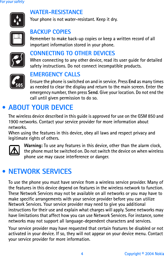 4 Copyright © 2004 NokiaFor your safetyWATER-RESISTANCEYour phone is not water-resistant. Keep it dry.BACKUP COPIESRemember to make back-up copies or keep a written record of all important information stored in your phone.CONNECTING TO OTHER DEVICESWhen connecting to any other device, read its user guide for detailed safety instructions. Do not connect incompatible products.EMERGENCY CALLSEnsure the phone is switched on and in service. Press End as many times as needed to clear the display and return to the main screen. Enter the emergency number, then press Send. Give your location. Do not end the call until given permission to do so. • ABOUT YOUR DEVICEThe wireless device described in this guide is approved for use on the GSM 850 and 1900 networks. Contact your service provider for more information about networks.When using the features in this device, obey all laws and respect privacy and legitimate rights of others.Warning: To use any features in this device, other than the alarm clock, the phone must be switched on. Do not switch the device on when wireless phone use may cause interference or danger. • NETWORK SERVICESTo use the phone you must have service from a wireless service provider. Many of the features in this device depend on features in the wireless network to function. These Network Services may not be available on all networks or you may have to make specific arrangements with your service provider before you can utilize Network Services. Your service provider may need to give you additional instructions for their use and explain what charges will apply. Some networks may have limitations that affect how you can use Network Services. For instance, some networks may not support all language-dependent characters and services.Your service provider may have requested that certain features be disabled or not activated in your device. If so, they will not appear on your device menu. Contact your service provider for more information.