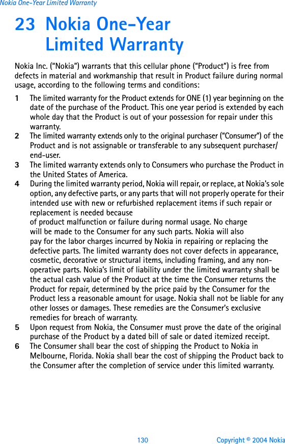 130 Copyright © 2004 NokiaNokia One-Year Limited Warranty23 Nokia One-Year Limited WarrantyNokia Inc. (“Nokia”) warrants that this cellular phone (“Product”) is free from defects in material and workmanship that result in Product failure during normal usage, according to the following terms and conditions:1The limited warranty for the Product extends for ONE (1) year beginning on the date of the purchase of the Product. This one year period is extended by each whole day that the Product is out of your possession for repair under this warranty.2The limited warranty extends only to the original purchaser (“Consumer”) of the Product and is not assignable or transferable to any subsequent purchaser/end-user.3The limited warranty extends only to Consumers who purchase the Product in the United States of America.4During the limited warranty period, Nokia will repair, or replace, at Nokia’s sole option, any defective parts, or any parts that will not properly operate for their intended use with new or refurbished replacement items if such repair or replacement is needed because of product malfunction or failure during normal usage. No charge will be made to the Consumer for any such parts. Nokia will also pay for the labor charges incurred by Nokia in repairing or replacing the defective parts. The limited warranty does not cover defects in appearance, cosmetic, decorative or structural items, including framing, and any non-operative parts. Nokia’s limit of liability under the limited warranty shall be the actual cash value of the Product at the time the Consumer returns the Product for repair, determined by the price paid by the Consumer for the Product less a reasonable amount for usage. Nokia shall not be liable for any other losses or damages. These remedies are the Consumer’s exclusive remedies for breach of warranty.5Upon request from Nokia, the Consumer must prove the date of the original purchase of the Product by a dated bill of sale or dated itemized receipt.6The Consumer shall bear the cost of shipping the Product to Nokia in Melbourne, Florida. Nokia shall bear the cost of shipping the Product back to the Consumer after the completion of service under this limited warranty.