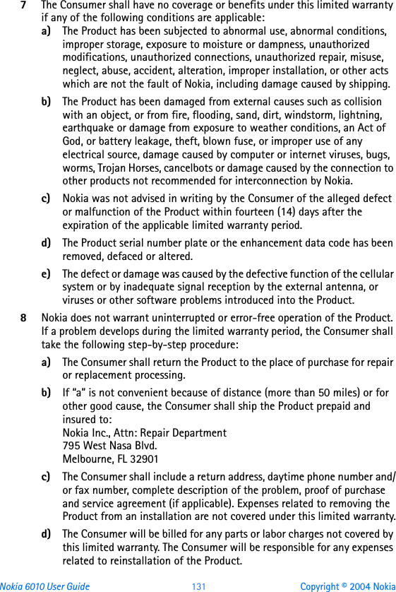 Nokia 6010 User Guide  131 Copyright © 2004 Nokia7The Consumer shall have no coverage or benefits under this limited warranty if any of the following conditions are applicable:a) The Product has been subjected to abnormal use, abnormal conditions, improper storage, exposure to moisture or dampness, unauthorized modifications, unauthorized connections, unauthorized repair, misuse, neglect, abuse, accident, alteration, improper installation, or other acts which are not the fault of Nokia, including damage caused by shipping.b) The Product has been damaged from external causes such as collision with an object, or from fire, flooding, sand, dirt, windstorm, lightning, earthquake or damage from exposure to weather conditions, an Act of God, or battery leakage, theft, blown fuse, or improper use of any electrical source, damage caused by computer or internet viruses, bugs, worms, Trojan Horses, cancelbots or damage caused by the connection to other products not recommended for interconnection by Nokia.c) Nokia was not advised in writing by the Consumer of the alleged defect or malfunction of the Product within fourteen (14) days after the expiration of the applicable limited warranty period.d) The Product serial number plate or the enhancement data code has been removed, defaced or altered.e) The defect or damage was caused by the defective function of the cellular system or by inadequate signal reception by the external antenna, or viruses or other software problems introduced into the Product.8Nokia does not warrant uninterrupted or error-free operation of the Product. If a problem develops during the limited warranty period, the Consumer shall take the following step-by-step procedure:a) The Consumer shall return the Product to the place of purchase for repair or replacement processing.b) If “a” is not convenient because of distance (more than 50 miles) or for other good cause, the Consumer shall ship the Product prepaid and insured to:Nokia Inc., Attn: Repair Department795 West Nasa Blvd. Melbourne, FL 32901c) The Consumer shall include a return address, daytime phone number and/or fax number, complete description of the problem, proof of purchase and service agreement (if applicable). Expenses related to removing the Product from an installation are not covered under this limited warranty.d) The Consumer will be billed for any parts or labor charges not covered by this limited warranty. The Consumer will be responsible for any expenses related to reinstallation of the Product.