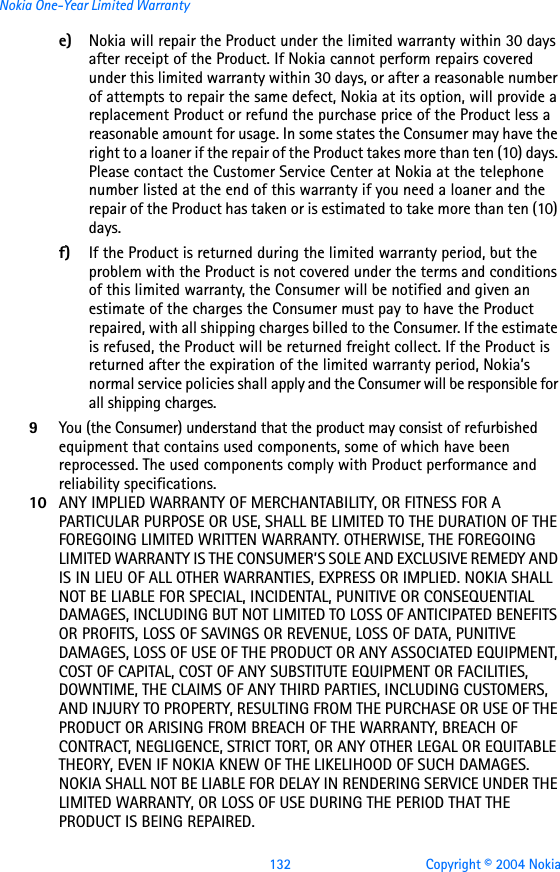 132 Copyright © 2004 NokiaNokia One-Year Limited Warrantye) Nokia will repair the Product under the limited warranty within 30 days after receipt of the Product. If Nokia cannot perform repairs covered under this limited warranty within 30 days, or after a reasonable number of attempts to repair the same defect, Nokia at its option, will provide a replacement Product or refund the purchase price of the Product less a reasonable amount for usage. In some states the Consumer may have the right to a loaner if the repair of the Product takes more than ten (10) days. Please contact the Customer Service Center at Nokia at the telephone number listed at the end of this warranty if you need a loaner and the repair of the Product has taken or is estimated to take more than ten (10) days.f) If the Product is returned during the limited warranty period, but the problem with the Product is not covered under the terms and conditions of this limited warranty, the Consumer will be notified and given an estimate of the charges the Consumer must pay to have the Product repaired, with all shipping charges billed to the Consumer. If the estimate is refused, the Product will be returned freight collect. If the Product is returned after the expiration of the limited warranty period, Nokia’s normal service policies shall apply and the Consumer will be responsible for all shipping charges.9You (the Consumer) understand that the product may consist of refurbished equipment that contains used components, some of which have been reprocessed. The used components comply with Product performance and reliability specifications.10 ANY IMPLIED WARRANTY OF MERCHANTABILITY, OR FITNESS FOR A PARTICULAR PURPOSE OR USE, SHALL BE LIMITED TO THE DURATION OF THE FOREGOING LIMITED WRITTEN WARRANTY. OTHERWISE, THE FOREGOING LIMITED WARRANTY IS THE CONSUMER’S SOLE AND EXCLUSIVE REMEDY AND IS IN LIEU OF ALL OTHER WARRANTIES, EXPRESS OR IMPLIED. NOKIA SHALL NOT BE LIABLE FOR SPECIAL, INCIDENTAL, PUNITIVE OR CONSEQUENTIAL DAMAGES, INCLUDING BUT NOT LIMITED TO LOSS OF ANTICIPATED BENEFITS OR PROFITS, LOSS OF SAVINGS OR REVENUE, LOSS OF DATA, PUNITIVE DAMAGES, LOSS OF USE OF THE PRODUCT OR ANY ASSOCIATED EQUIPMENT, COST OF CAPITAL, COST OF ANY SUBSTITUTE EQUIPMENT OR FACILITIES, DOWNTIME, THE CLAIMS OF ANY THIRD PARTIES, INCLUDING CUSTOMERS, AND INJURY TO PROPERTY, RESULTING FROM THE PURCHASE OR USE OF THE PRODUCT OR ARISING FROM BREACH OF THE WARRANTY, BREACH OF CONTRACT, NEGLIGENCE, STRICT TORT, OR ANY OTHER LEGAL OR EQUITABLE THEORY, EVEN IF NOKIA KNEW OF THE LIKELIHOOD OF SUCH DAMAGES. NOKIA SHALL NOT BE LIABLE FOR DELAY IN RENDERING SERVICE UNDER THE LIMITED WARRANTY, OR LOSS OF USE DURING THE PERIOD THAT THE PRODUCT IS BEING REPAIRED.