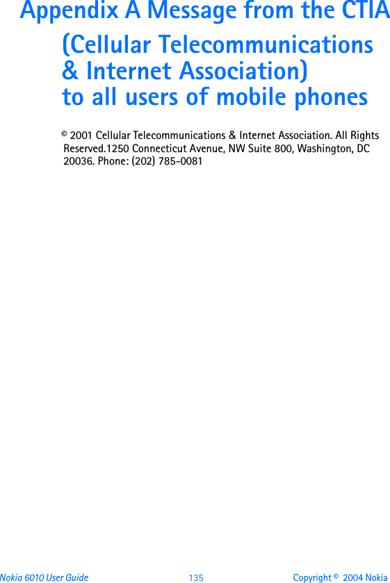 Nokia 6010 User Guide  135 Copyright ©  2004 Nokia Appendix A Message from the CTIA(Cellular Telecommunications &amp; Internet Association) to all users of mobile phones© 2001 Cellular Telecommunications &amp; Internet Association. All Rights Reserved.1250 Connecticut Avenue, NW Suite 800, Washington, DC 20036. Phone: (202) 785-0081