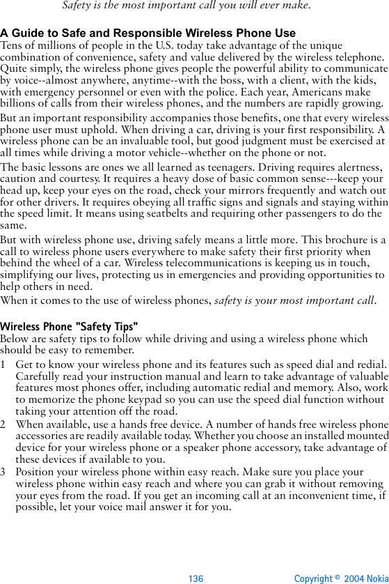 136 Copyright ©  2004 Nokia Safety is the most important call you will ever make.A Guide to Safe and Responsible Wireless Phone UseTens of millions of people in the U.S. today take advantage of the unique combination of convenience, safety and value delivered by the wireless telephone. Quite simply, the wireless phone gives people the powerful ability to communicate by voice--almost anywhere, anytime--with the boss, with a client, with the kids, with emergency personnel or even with the police. Each year, Americans make billions of calls from their wireless phones, and the numbers are rapidly growing.But an important responsibility accompanies those benefits, one that every wireless phone user must uphold. When driving a car, driving is your first responsibility. A wireless phone can be an invaluable tool, but good judgment must be exercised at all times while driving a motor vehicle--whether on the phone or not.The basic lessons are ones we all learned as teenagers. Driving requires alertness, caution and courtesy. It requires a heavy dose of basic common sense---keep your head up, keep your eyes on the road, check your mirrors frequently and watch out for other drivers. It requires obeying all traffic signs and signals and staying within the speed limit. It means using seatbelts and requiring other passengers to do the same.But with wireless phone use, driving safely means a little more. This brochure is a call to wireless phone users everywhere to make safety their first priority when behind the wheel of a car. Wireless telecommunications is keeping us in touch, simplifying our lives, protecting us in emergencies and providing opportunities to help others in need. When it comes to the use of wireless phones, safety is your most important call.   Wireless Phone &quot;Safety Tips&quot;Below are safety tips to follow while driving and using a wireless phone which should be easy to remember. 1 Get to know your wireless phone and its features such as speed dial and redial. Carefully read your instruction manual and learn to take advantage of valuable features most phones offer, including automatic redial and memory. Also, work to memorize the phone keypad so you can use the speed dial function without taking your attention off the road.2 When available, use a hands free device. A number of hands free wireless phone accessories are readily available today. Whether you choose an installed mounted device for your wireless phone or a speaker phone accessory, take advantage of these devices if available to you.3 Position your wireless phone within easy reach. Make sure you place your wireless phone within easy reach and where you can grab it without removing your eyes from the road. If you get an incoming call at an inconvenient time, if possible, let your voice mail answer it for you.