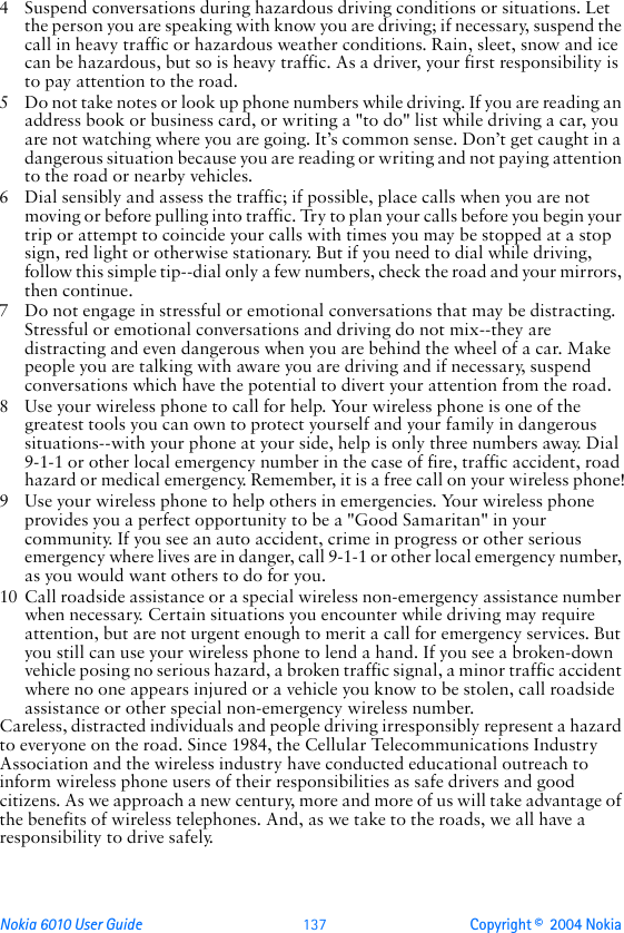 Nokia 6010 User Guide  137 Copyright ©  2004 Nokia 4 Suspend conversations during hazardous driving conditions or situations. Let the person you are speaking with know you are driving; if necessary, suspend the call in heavy traffic or hazardous weather conditions. Rain, sleet, snow and ice can be hazardous, but so is heavy traffic. As a driver, your first responsibility is to pay attention to the road.5 Do not take notes or look up phone numbers while driving. If you are reading an address book or business card, or writing a &quot;to do&quot; list while driving a car, you are not watching where you are going. It’s common sense. Don’t get caught in a dangerous situation because you are reading or writing and not paying attention to the road or nearby vehicles.6 Dial sensibly and assess the traffic; if possible, place calls when you are not moving or before pulling into traffic. Try to plan your calls before you begin your trip or attempt to coincide your calls with times you may be stopped at a stop sign, red light or otherwise stationary. But if you need to dial while driving, follow this simple tip--dial only a few numbers, check the road and your mirrors, then continue.7 Do not engage in stressful or emotional conversations that may be distracting. Stressful or emotional conversations and driving do not mix--they are distracting and even dangerous when you are behind the wheel of a car. Make people you are talking with aware you are driving and if necessary, suspend conversations which have the potential to divert your attention from the road.8 Use your wireless phone to call for help. Your wireless phone is one of the greatest tools you can own to protect yourself and your family in dangerous situations--with your phone at your side, help is only three numbers away. Dial 9-1-1 or other local emergency number in the case of fire, traffic accident, road hazard or medical emergency. Remember, it is a free call on your wireless phone!9 Use your wireless phone to help others in emergencies. Your wireless phone provides you a perfect opportunity to be a &quot;Good Samaritan&quot; in your community. If you see an auto accident, crime in progress or other serious emergency where lives are in danger, call 9-1-1 or other local emergency number, as you would want others to do for you.10 Call roadside assistance or a special wireless non-emergency assistance number when necessary. Certain situations you encounter while driving may require attention, but are not urgent enough to merit a call for emergency services. But you still can use your wireless phone to lend a hand. If you see a broken-down vehicle posing no serious hazard, a broken traffic signal, a minor traffic accident where no one appears injured or a vehicle you know to be stolen, call roadside assistance or other special non-emergency wireless number.Careless, distracted individuals and people driving irresponsibly represent a hazard to everyone on the road. Since 1984, the Cellular Telecommunications Industry Association and the wireless industry have conducted educational outreach to inform wireless phone users of their responsibilities as safe drivers and good citizens. As we approach a new century, more and more of us will take advantage of the benefits of wireless telephones. And, as we take to the roads, we all have a responsibility to drive safely.