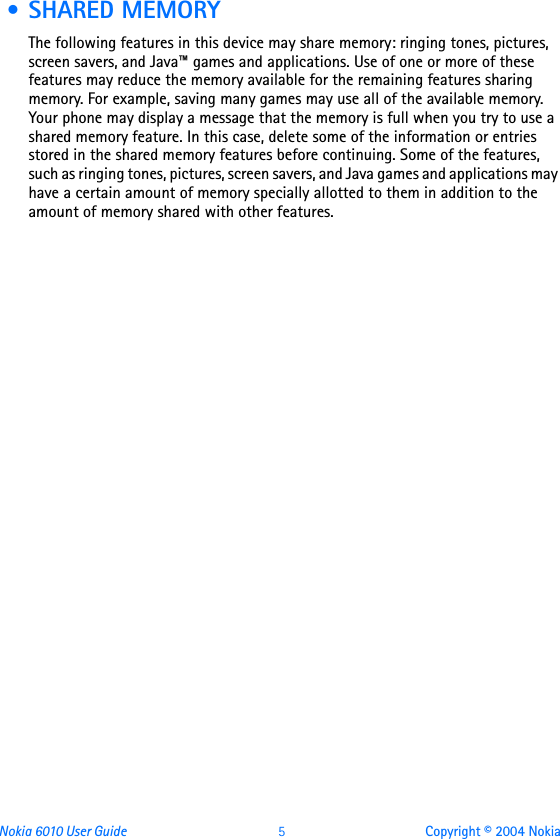 Nokia 6010 User Guide  5 Copyright © 2004 Nokia • SHARED MEMORYThe following features in this device may share memory: ringing tones, pictures, screen savers, and Java™ games and applications. Use of one or more of these features may reduce the memory available for the remaining features sharing memory. For example, saving many games may use all of the available memory. Your phone may display a message that the memory is full when you try to use a shared memory feature. In this case, delete some of the information or entries stored in the shared memory features before continuing. Some of the features, such as ringing tones, pictures, screen savers, and Java games and applications may have a certain amount of memory specially allotted to them in addition to the amount of memory shared with other features. 