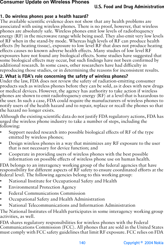 140 Copyright ©  2004 Nokia Consumer Update on Wireless PhonesU.S. Food and Drug Administration1. Do wireless phones pose a health hazard?The available scientific evidence does not show that any health problems are associated with using wireless phones. There is no proof, however, that wireless phones are absolutely safe. Wireless phones emit low levels of radiofrequency energy (RF) in the microwave range while being used. They also emit very low levels of RF when in the stand-by mode. Whereas high levels of RF can produce health effects (by heating tissue), exposure to low level RF that does not produce heating effects causes no known adverse health effects. Many studies of low level RF exposures have not found any biological effects. Some studies have suggested that some biological effects may occur, but such findings have not been confirmed by additional research. In some cases, other researchers have had difficulty in reproducing those studies, or in determining the reasons for inconsistent results.2. What is FDA&apos;s role concerning the safety of wireless phones?Under the law, FDA does not review the safety of radiation-emitting consumer products such as wireless phones before they can be sold, as it does with new drugs or medical devices. However, the agency has authority to take action if wireless phones are shown to emit radiofrequency energy (RF) at a level that is hazardous to the user. In such a case, FDA could require the manufacturers of wireless phones to notify users of the health hazard and to repair, replace or recall the phones so that the hazard no longer exists.Although the existing scientific data do not justify FDA regulatory actions, FDA has urged the wireless phone industry to take a number of steps, including the following:• Support needed research into possible biological effects of RF of the type emitted by wireless phones;• Design wireless phones in a way that minimizes any RF exposure to the user that is not necessary for device function; and• Cooperate in providing users of wireless phones with the best possible information on possible effects of wireless phone use on human health.FDA belongs to an interagency working group of the federal agencies that have responsibility for different aspects of RF safety to ensure coordinated efforts at the federal level. The following agencies belong to this working group:• National Institute for Occupational Safety and Health• Environmental Protection Agency• Federal Communications Commission• Occupational Safety and Health Administration• National Telecommunications and Information AdministrationThe National Institutes of Health participates in some interagency working group activities, as well.FDA shares regulatory responsibilities for wireless phones with the Federal Communications Commission (FCC). All phones that are sold in the United States must comply with FCC safety guidelines that limit RF exposure. FCC relies on FDA 