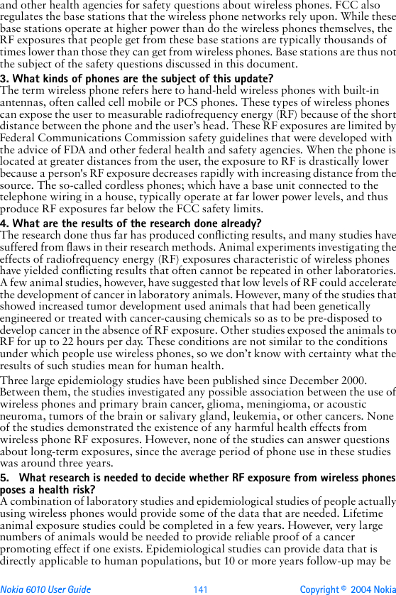 Nokia 6010 User Guide  141 Copyright ©  2004 Nokia and other health agencies for safety questions about wireless phones. FCC also regulates the base stations that the wireless phone networks rely upon. While these base stations operate at higher power than do the wireless phones themselves, the RF exposures that people get from these base stations are typically thousands of times lower than those they can get from wireless phones. Base stations are thus not the subject of the safety questions discussed in this document.3. What kinds of phones are the subject of this update?The term wireless phone refers here to hand-held wireless phones with built-in antennas, often called cell mobile or PCS phones. These types of wireless phones can expose the user to measurable radiofrequency energy (RF) because of the short distance between the phone and the user’s head. These RF exposures are limited by Federal Communications Commission safety guidelines that were developed with the advice of FDA and other federal health and safety agencies. When the phone is located at greater distances from the user, the exposure to RF is drastically lower because a person&apos;s RF exposure decreases rapidly with increasing distance from the source. The so-called cordless phones; which have a base unit connected to the telephone wiring in a house, typically operate at far lower power levels, and thus produce RF exposures far below the FCC safety limits.4. What are the results of the research done already?The research done thus far has produced conflicting results, and many studies have suffered from flaws in their research methods. Animal experiments investigating the effects of radiofrequency energy (RF) exposures characteristic of wireless phones have yielded conflicting results that often cannot be repeated in other laboratories. A few animal studies, however, have suggested that low levels of RF could accelerate the development of cancer in laboratory animals. However, many of the studies that showed increased tumor development used animals that had been genetically engineered or treated with cancer-causing chemicals so as to be pre-disposed to develop cancer in the absence of RF exposure. Other studies exposed the animals to RF for up to 22 hours per day. These conditions are not similar to the conditions under which people use wireless phones, so we don’t know with certainty what the results of such studies mean for human health.Three large epidemiology studies have been published since December 2000. Between them, the studies investigated any possible association between the use of wireless phones and primary brain cancer, glioma, meningioma, or acoustic neuroma, tumors of the brain or salivary gland, leukemia, or other cancers. None of the studies demonstrated the existence of any harmful health effects from wireless phone RF exposures. However, none of the studies can answer questions about long-term exposures, since the average period of phone use in these studies was around three years.5. What research is needed to decide whether RF exposure from wireless phones poses a health risk?A combination of laboratory studies and epidemiological studies of people actually using wireless phones would provide some of the data that are needed. Lifetime animal exposure studies could be completed in a few years. However, very large numbers of animals would be needed to provide reliable proof of a cancer promoting effect if one exists. Epidemiological studies can provide data that is directly applicable to human populations, but 10 or more years follow-up may be 