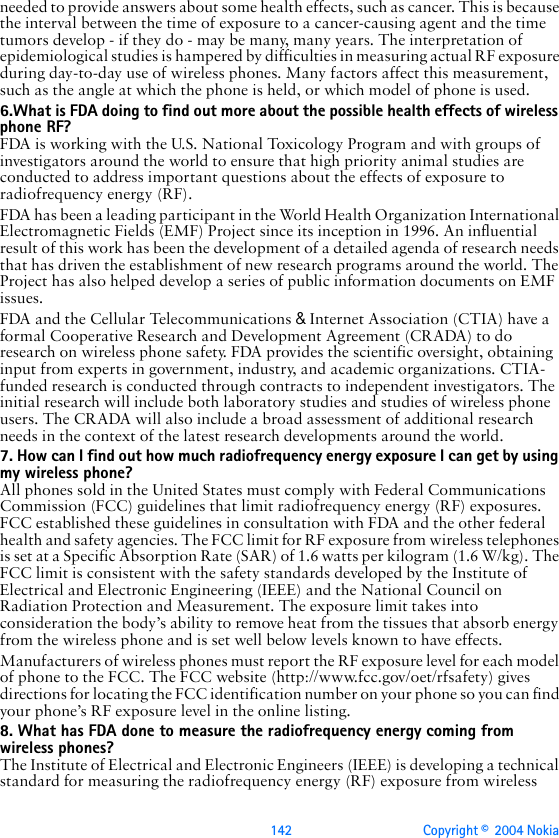 142 Copyright ©  2004 Nokia needed to provide answers about some health effects, such as cancer. This is because the interval between the time of exposure to a cancer-causing agent and the time tumors develop - if they do - may be many, many years. The interpretation of epidemiological studies is hampered by difficulties in measuring actual RF exposure during day-to-day use of wireless phones. Many factors affect this measurement, such as the angle at which the phone is held, or which model of phone is used.6.What is FDA doing to find out more about the possible health effects of wireless phone RF?FDA is working with the U.S. National Toxicology Program and with groups of investigators around the world to ensure that high priority animal studies are conducted to address important questions about the effects of exposure to radiofrequency energy (RF).FDA has been a leading participant in the World Health Organization International Electromagnetic Fields (EMF) Project since its inception in 1996. An influential result of this work has been the development of a detailed agenda of research needs that has driven the establishment of new research programs around the world. The Project has also helped develop a series of public information documents on EMF issues.FDA and the Cellular Telecommunications &amp; Internet Association (CTIA) have a formal Cooperative Research and Development Agreement (CRADA) to do research on wireless phone safety. FDA provides the scientific oversight, obtaining input from experts in government, industry, and academic organizations. CTIA-funded research is conducted through contracts to independent investigators. The initial research will include both laboratory studies and studies of wireless phone users. The CRADA will also include a broad assessment of additional research needs in the context of the latest research developments around the world.7. How can I find out how much radiofrequency energy exposure I can get by using my wireless phone?All phones sold in the United States must comply with Federal Communications Commission (FCC) guidelines that limit radiofrequency energy (RF) exposures. FCC established these guidelines in consultation with FDA and the other federal health and safety agencies. The FCC limit for RF exposure from wireless telephones is set at a Specific Absorption Rate (SAR) of 1.6 watts per kilogram (1.6 W/kg). The FCC limit is consistent with the safety standards developed by the Institute of Electrical and Electronic Engineering (IEEE) and the National Council on Radiation Protection and Measurement. The exposure limit takes into consideration the body’s ability to remove heat from the tissues that absorb energy from the wireless phone and is set well below levels known to have effects.Manufacturers of wireless phones must report the RF exposure level for each model of phone to the FCC. The FCC website (http://www.fcc.gov/oet/rfsafety) gives directions for locating the FCC identification number on your phone so you can find your phone’s RF exposure level in the online listing.8. What has FDA done to measure the radiofrequency energy coming from   wireless phones?The Institute of Electrical and Electronic Engineers (IEEE) is developing a technical standard for measuring the radiofrequency energy (RF) exposure from wireless