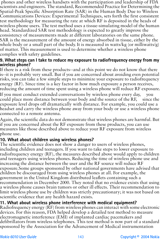 Nokia 6010 User Guide  143 Copyright ©  2004 Nokia  phones and other wireless handsets with the participation and leadership of FDA scientists and engineers. The standard, Recommended Practice for Determining the Spatial-Peak Specific Absorption Rate (SAR) in the Human Body Due to Wireless Communications Devices: Experimental Techniques, sets forth the first consistent test methodology for measuring the rate at which RF is deposited in the heads of wireless phone users. The test method uses a tissue-simulating model of the human head. Standardized SAR test methodology is expected to greatly improve the consistency of measurements made at different laboratories on the same phone. SAR is the measurement of the amount of energy absorbed in tissue, either by the whole body or a small part of the body. It is measured in watts/kg (or milliwatts/g) of matter. This measurement is used to determine whether a wireless phone complies with safety guidelines.9. What steps can I take to reduce my exposure to radiofrequency energy from my wireless phone?If there is a risk from these products--and at this point we do not know that there is--it is probably very small. But if you are concerned about avoiding even potential risks, you can take a few simple steps to minimize your exposure to radiofrequency energy (RF). Since time is a key factor in how much exposure a person receives, reducing the amount of time spent using a wireless phone will reduce RF exposure.If you must conduct extended conversations by wireless phone every day,     you could place more distance between your body and the source of the RF,     since the exposure level drops off dramatically with distance. For example, you could use a headset and carry the wireless phone away from your body or use a wireless phone connected to a remote antenna.Again, the scientific data do not demonstrate that wireless phones are harmful. But if you are concerned about the RF exposure from these products, you can use measures like those described above to reduce your RF exposure from wireless phone use.10. What about children using wireless phones?The scientific evidence does not show a danger to users of wireless phones, including children and teenagers. If you want to take steps to lower exposure to radiofrequency energy (RF), the measures described above would apply to children and teenagers using wireless phones. Reducing the time of wireless phone use and increasing the distance between the user and the RF source will reduce RF exposure.Some groups sponsored by other national governments have advised that children be discouraged from using wireless phones at all. For example, the government in the United Kingdom distributed leaflets containing such a recommendation in December 2000. They noted that no evidence exists that using a wireless phone causes brain tumors or other ill effects. Their recommendation to limit wireless phone use by children was strictly precautionary; it was not based on scientific evidence that any health hazard exists.11. What about wireless phone interference with medical equipment?Radiofrequency energy (RF) from wireless phones can interact with some electronic devices. For this reason, FDA helped develop a detailed test method to measure electromagnetic interference (EMI) of implanted cardiac pacemakers and defibrillators from wireless telephones. This test method is now part of a standard sponsored by the Association for the Advancement of Medical instrumentation 