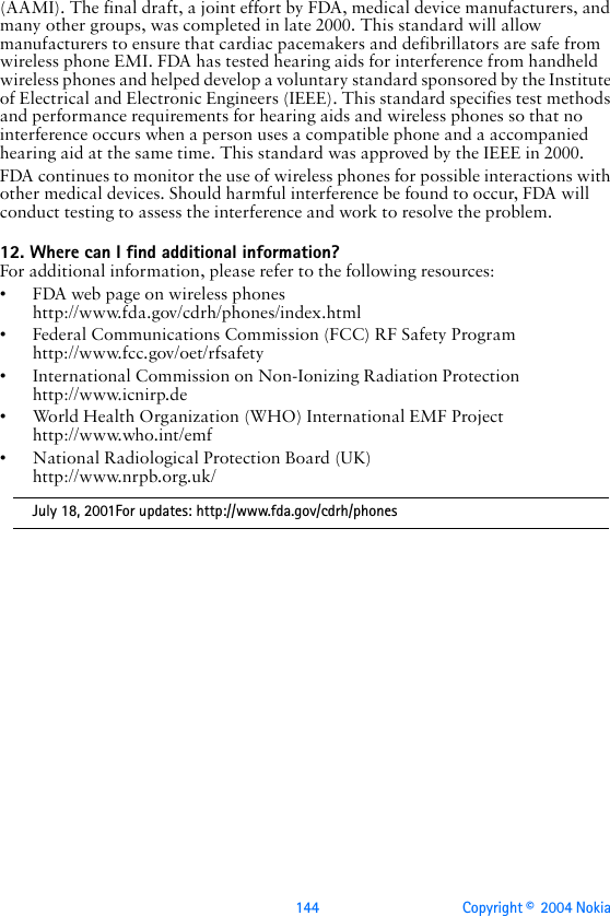 144 Copyright ©  2004 Nokia (AAMI). The final draft, a joint effort by FDA, medical device manufacturers, and many other groups, was completed in late 2000. This standard will allow manufacturers to ensure that cardiac pacemakers and defibrillators are safe from wireless phone EMI. FDA has tested hearing aids for interference from handheld wireless phones and helped develop a voluntary standard sponsored by the Institute of Electrical and Electronic Engineers (IEEE). This standard specifies test methods and performance requirements for hearing aids and wireless phones so that no interference occurs when a person uses a compatible phone and a accompanied hearing aid at the same time. This standard was approved by the IEEE in 2000.FDA continues to monitor the use of wireless phones for possible interactions with other medical devices. Should harmful interference be found to occur, FDA will conduct testing to assess the interference and work to resolve the problem.12. Where can I find additional information?For additional information, please refer to the following resources:• FDA web page on wireless phoneshttp://www.fda.gov/cdrh/phones/index.html• Federal Communications Commission (FCC) RF Safety Program http://www.fcc.gov/oet/rfsafety• International Commission on Non-Ionizing Radiation Protectionhttp://www.icnirp.de• World Health Organization (WHO) International EMF Projecthttp://www.who.int/emf• National Radiological Protection Board (UK)http://www.nrpb.org.uk/July 18, 2001For updates: http://www.fda.gov/cdrh/phones