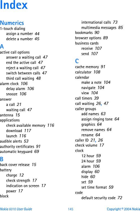 Nokia 6010 User Guide 145 Copyright © 2004 Nokia IndexNumerics1-touch dialingassign a number 44delete a number 45Aactive call optionsanswer a waiting call 47end the active call 47reject a waiting call 47switch between calls 47third call waiting 48alarm clock 106delay alarm 106snooze 106answera call 21waiting call 47antenna 15applicationscheck available memory 116download 117launch 116audible alerts 53authority certificates 91automatic keyguard 69Bback cover release 15batterycharge 12check strength 17indication on screen 17power 17blockinternational calls 73multimedia messages 85bookmarks 90browser options 89business cardsreceive 107send 107Ccache memory 91calculator 108calendarmake a note 104navigate 104view 104call timers 39call waiting 26, 47caller groupsadd names 63assign ringing tone 64graphics 64remove names 64rename 64caller ID 21, 26check volume 17clock12 hour 5924 hour 59alarm 106display 60hide 60set 59set time format 59codedefault security code 72