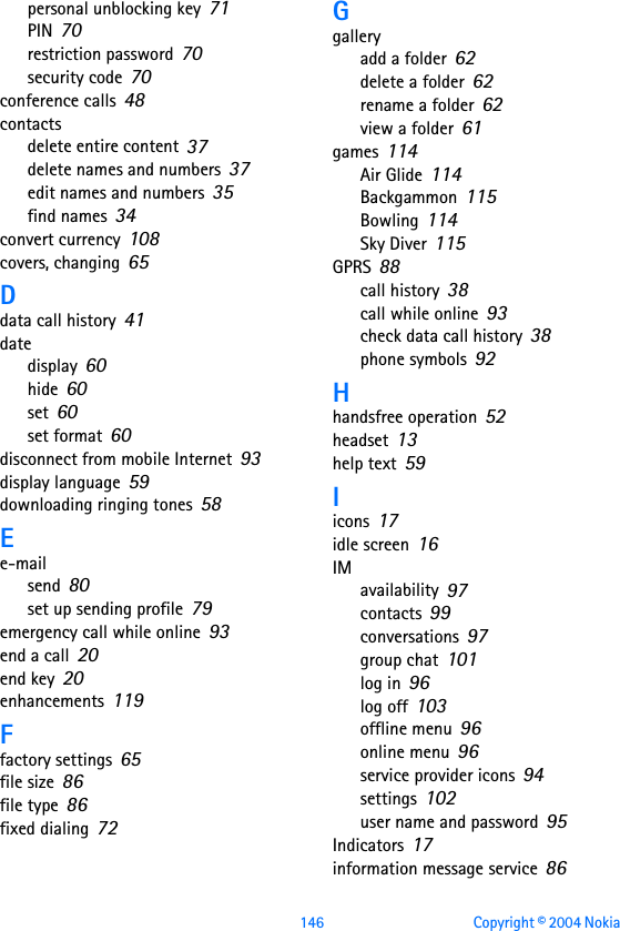 146 Copyright © 2004 Nokia personal unblocking key 71PIN 70restriction password 70security code 70conference calls 48contactsdelete entire content 37delete names and numbers 37edit names and numbers 35find names 34convert currency 108covers, changing 65Ddata call history 41datedisplay 60hide 60set 60set format 60disconnect from mobile Internet 93display language 59downloading ringing tones 58Ee-mailsend 80set up sending profile 79emergency call while online 93end a call 20end key 20enhancements 119Ffactory settings 65file size 86file type 86fixed dialing 72Ggalleryadd a folder 62delete a folder 62rename a folder 62view a folder 61games 114Air Glide 114Backgammon 115Bowling 114Sky Diver 115GPRS 88call history 38call while online 93check data call history 38phone symbols 92Hhandsfree operation 52headset 13help text 59Iicons 17idle screen 16IMavailability 97contacts 99conversations 97group chat 101log in 96log off 103offline menu 96online menu 96service provider icons 94settings 102user name and password 95Indicators 17information message service 86