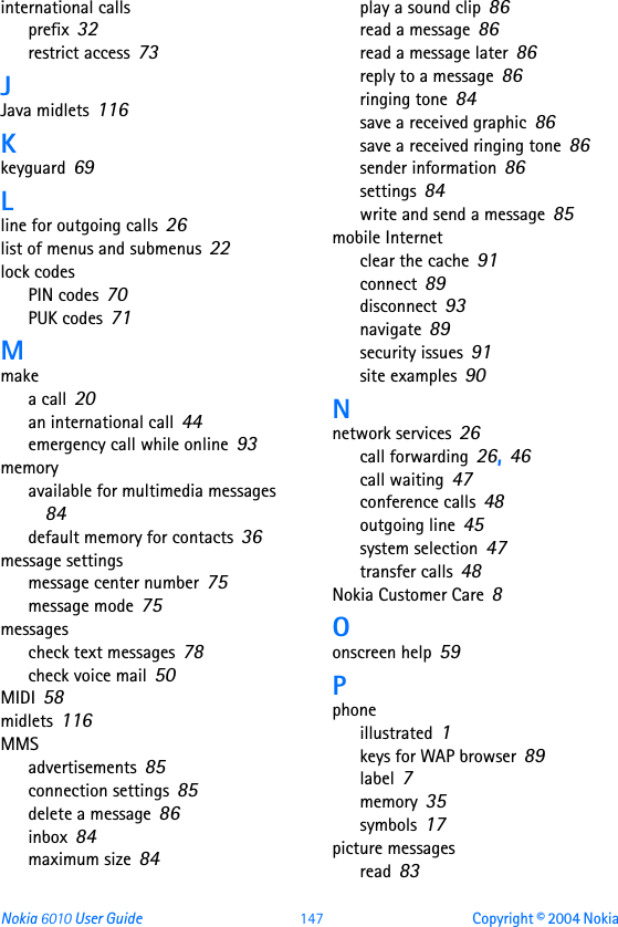 Nokia 6010 User Guide 147 Copyright © 2004 Nokia international callsprefix 32restrict access 73JJava midlets 116Kkeyguard 69Lline for outgoing calls 26list of menus and submenus 22lock codesPIN codes 70PUK codes 71Mmakea call 20an international call 44emergency call while online 93memoryavailable for multimedia messages 84default memory for contacts 36message settingsmessage center number 75message mode 75messagescheck text messages 78check voice mail 50MIDI 58midlets 116MMSadvertisements 85connection settings 85delete a message 86inbox 84maximum size 84play a sound clip 86read a message 86read a message later 86reply to a message 86ringing tone 84save a received graphic 86save a received ringing tone 86sender information 86settings 84write and send a message 85mobile Internetclear the cache 91connect 89disconnect 93navigate 89security issues 91site examples 90Nnetwork services 26call forwarding 26, 46call waiting 47conference calls 48outgoing line 45system selection 47transfer calls 48Nokia Customer Care 8Oonscreen help 59Pphoneillustrated 1keys for WAP browser 89label 7memory 35symbols 17picture messagesread 83