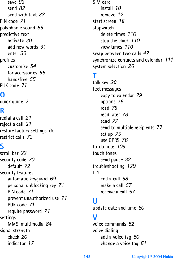 148 Copyright © 2004 Nokia save 83send 82send with text 83PIN code 71polyphonic sound 58predictive textactivate 30add new words 31enter 30profilescustomize 54for accessories 55handsfree 55PUK code 71Qquick guide 2Rredial a call 21reject a call 21restore factory settings 65restrict calls 73Sscroll bar 22security code 70default 72security featuresautomatic keyguard 69personal unblocking key 71PIN code 71prevent unauthorized use 71PUK code 71require password 71settingsMMS, multimedia 84signal strengthcheck 20indicator 17SIM cardinstall 10remove 12start screen 16stopwatchdelete times 110stop the clock 110view times 110swap between two calls 47synchronize contacts and calendar 111system selection 26Ttalk key 20text messagescopy to calendar 79options 78read 78read later 78send 77send to multiple recipients 77set up 75use GPRS 76to-do note 109touch tonessend pause 32troubleshooting 129TTYend a call 58make a call 57receive a call 57Uupdate date and time 60Vvoice commands 52voice dialingadd a voice tag 50change a voice tag 51