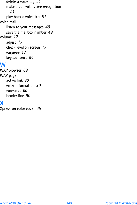 Nokia 6010 User Guide 149 Copyright © 2004 Nokia delete a voice tag 51make a call with voice recognition 51play back a voice tag 51voice maillisten to your messages 49save the mailbox number 49volume 17adjust 17check level on screen 17earpiece 17keypad tones 54WWAP browser 89WAP pageactive link 90enter information 90examples 90header line 90XXpress-on color cover 65