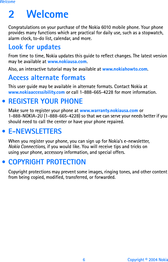 6 Copyright © 2004 NokiaWelcome2WelcomeCongratulations on your purchase of the Nokia 6010 mobile phone. Your phone provides many functions which are practical for daily use, such as a stopwatch, alarm clock, to-do list, calendar, and more.Look for updatesFrom time to time, Nokia updates this guide to reflect changes. The latest version may be available at www.nokiausa.com.Also, an interactive tutorial may be available at www.nokiahowto.com.Access alternate formatsThis user guide may be available in alternate formats. Contact Nokia at www.nokiaaccessibility.com or call 1-888-665-4228 for more information. • REGISTER YOUR PHONEMake sure to register your phone at www.warranty.nokiausa.com or 1-888-NOKIA-2U (1-888-665-4228) so that we can serve your needs better if you should need to call the center or have your phone repaired. • E-NEWSLETTERSWhen you register your phone, you can sign up for Nokia&apos;s e-newsletter, Nokia Connections, if you would like. You will receive tips and tricks on using your phone, accessory information, and special offers. • COPYRIGHT PROTECTIONCopyright protections may prevent some images, ringing tones, and other content from being copied, modified, transferred, or forwarded.