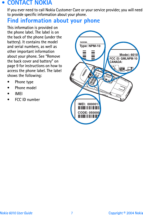 Nokia 6010 User Guide  7 Copyright © 2004 Nokia • CONTACT NOKIAIf you ever need to call Nokia Customer Care or your service provider, you will need to provide specific information about your phone.Find information about your phoneThis information is provided on the phone label. The label is on the back of the phone (under the battery). It contains the model and serial numbers, as well as other important information about your phone. See “Remove the back cover and battery” on page 9 for instructions on how to access the phone label. The label shows the following:•Phone type• Phone model•IMEI• FCC ID number