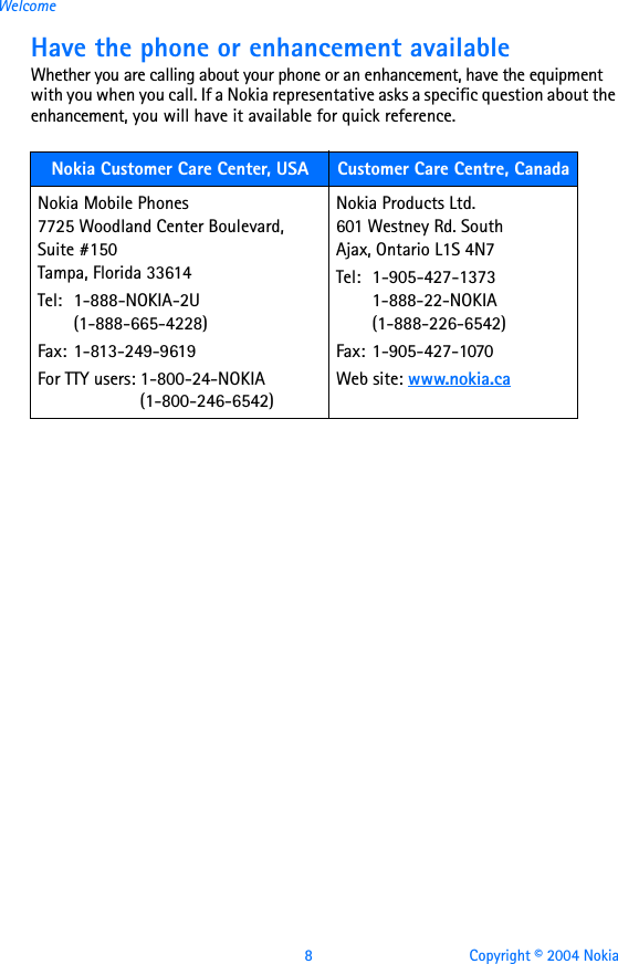 8 Copyright © 2004 NokiaWelcomeHave the phone or enhancement availableWhether you are calling about your phone or an enhancement, have the equipment with you when you call. If a Nokia representative asks a specific question about the enhancement, you will have it available for quick reference. Nokia Customer Care Center, USA Customer Care Centre, CanadaNokia Mobile Phones7725 Woodland Center Boulevard, Suite #150Tampa, Florida 33614Tel: 1-888-NOKIA-2U    (1-888-665-4228)Fax: 1-813-249-9619For TTY users: 1-800-24-NOKIA(1-800-246-6542) Nokia Products Ltd.601 Westney Rd. SouthAjax, Ontario L1S 4N7Tel: 1-905-427-13731-888-22-NOKIA (1-888-226-6542)Fax: 1-905-427-1070Web site: www.nokia.ca