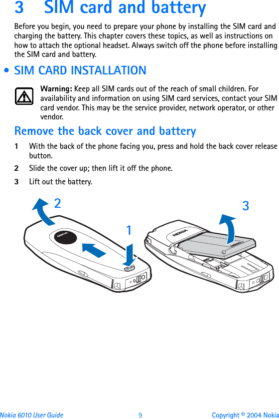 Nokia 6010 User Guide  9 Copyright © 2004 Nokia3 SIM card and batteryBefore you begin, you need to prepare your phone by installing the SIM card and charging the battery. This chapter covers these topics, as well as instructions on how to attach the optional headset. Always switch off the phone before installing the SIM card and battery. • SIM CARD INSTALLATIONWarning: Keep all SIM cards out of the reach of small children. For availability and information on using SIM card services, contact your SIM card vendor. This may be the service provider, network operator, or other vendor.Remove the back cover and battery1With the back of the phone facing you, press and hold the back cover release button.2Slide the cover up; then lift it off the phone. 3Lift out the battery.   213