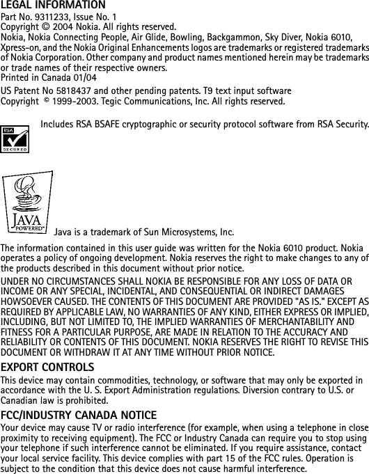 LEGAL INFORMATIONPart No. 9311233, Issue No. 1Copyright © 2004 Nokia. All rights reserved.Nokia, Nokia Connecting People, Air Glide, Bowling, Backgammon, Sky Diver, Nokia 6010, Xpress-on, and the Nokia Original Enhancements logos are trademarks or registered trademarks of Nokia Corporation. Other company and product names mentioned herein may be trademarks or trade names of their respective owners. Printed in Canada 01/04US Patent No 5818437 and other pending patents. T9 text input software Copyright  © 1999-2003. Tegic Communications, Inc. All rights reserved.Includes RSA BSAFE cryptographic or security protocol software from RSA Security.Java is a trademark of Sun Microsystems, Inc.The information contained in this user guide was written for the Nokia 6010 product. Nokia operates a policy of ongoing development. Nokia reserves the right to make changes to any of the products described in this document without prior notice.UNDER NO CIRCUMSTANCES SHALL NOKIA BE RESPONSIBLE FOR ANY LOSS OF DATA OR INCOME OR ANY SPECIAL, INCIDENTAL, AND CONSEQUENTIAL OR INDIRECT DAMAGES HOWSOEVER CAUSED. THE CONTENTS OF THIS DOCUMENT ARE PROVIDED &quot;AS IS.&quot; EXCEPT AS REQUIRED BY APPLICABLE LAW, NO WARRANTIES OF ANY KIND, EITHER EXPRESS OR IMPLIED, INCLUDING, BUT NOT LIMITED TO, THE IMPLIED WARRANTIES OF MERCHANTABILITY AND FITNESS FOR A PARTICULAR PURPOSE, ARE MADE IN RELATION TO THE ACCURACY AND RELIABILITY OR CONTENTS OF THIS DOCUMENT. NOKIA RESERVES THE RIGHT TO REVISE THIS DOCUMENT OR WITHDRAW IT AT ANY TIME WITHOUT PRIOR NOTICE.EXPORT CONTROLSThis device may contain commodities, technology, or software that may only be exported in accordance with the U. S. Export Administration regulations. Diversion contrary to U.S. or Canadian law is prohibited.FCC/INDUSTRY CANADA NOTICEYour device may cause TV or radio interference (for example, when using a telephone in close proximity to receiving equipment). The FCC or Industry Canada can require you to stop using your telephone if such interference cannot be eliminated. If you require assistance, contact your local service facility. This device complies with part 15 of the FCC rules. Operation is subject to the condition that this device does not cause harmful interference.