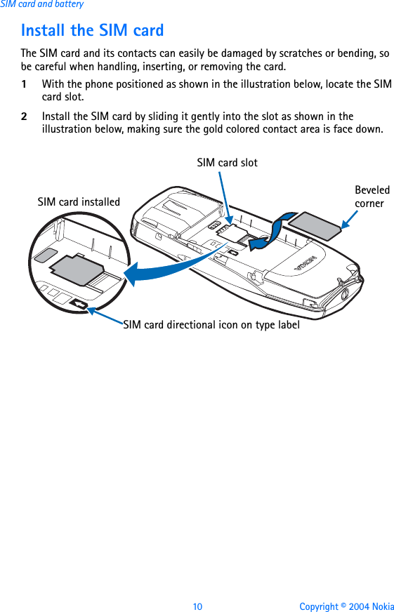 10 Copyright © 2004 NokiaSIM card and batteryInstall the SIM cardThe SIM card and its contacts can easily be damaged by scratches or bending, so be careful when handling, inserting, or removing the card.1With the phone positioned as shown in the illustration below, locate the SIM card slot.2Install the SIM card by sliding it gently into the slot as shown in the illustration below, making sure the gold colored contact area is face down.SIM card directional icon on type labelBeveled cornerSIM card installedSIM card slot