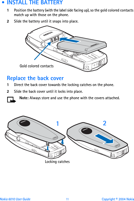 Nokia 6010 User Guide  11 Copyright © 2004 Nokia • INSTALL THE BATTERY1Position the battery (with the label side facing up), so the gold colored contacts match up with those on the phone.2Slide the battery until it snaps into place.Replace the back cover1Direct the back cover towards the locking catches on the phone.2Slide the back cover until it locks into place. Note: Always store and use the phone with the covers attached.Gold colored contacts12Locking catches